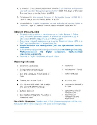 4. S. Sharma, S.K. Dolui, Poster presentation entitled ‘Quasi solid state dye-sensitized
solar cells based on Gold/gelatin gel electrolyte’, CDCS-2015, Dept. of Chemical
Sciences, Tezpur University, Assam, Nov 2015.
5. Participated in ‘International Congress on Renewable Energy’ (ICORE 2011),
Dept. of Energy, Tezpur University, Assam, Nov 2011.
6. Participated in ‘Science Academies Lecture Workshop on Modern Trends in
Chemistry’, Dept. of Chemical Sciences, Tezpur University, Assam, Nov 2013.
HIGHLIGHTS OF QUALIFICATIONS
• Thirteen months research experience as a Junior Research Fellow
(JRF), in a DAE sponsored project in Institute of Advanced Study in
Science and Technology (IASST), Guwahati, Assam.
• Three year research experience as a Junior Research Fellow (JRF), in a
DeitY sponsored project in Tezpur University.
• Familiar with both bulk heterojunction (BHJ) and dye-sensitized solar cell
fabrication.
• Sufficient knowledge in handling instruments like UV-visible spectroscopy,
Photoluminescence (PL), Digital sourcemeter, Electrochemical
Impedance analyzer etc.
• Expertise in Origin, Photoshop, Microsoft office.
Master Degree Courses:
 Quantum Mechanics  Electronics
 Computational Techniques  Basic Polymer Science
 Cell and Molecular Architecture of
Cells
 Statistical Physics
 Condensed Matter Physics  Nanostructures
 Fundamentals of Molecular Biology
and Elements of Immunology
 Instrumental Methods of
Analysis
 Surface Science  Optical Properties of
Nanostructures
 Electrical and Magnetic Properties of
Nanostructures
 Biosynthesis of
Nanoparticles and
Applications
Title of M.Sc. Dissertation: Development of Poly (styrene-co-methylacrylate) and
Polypyrrole-Silver Nanocomposite with Core-Shell Morphology
 