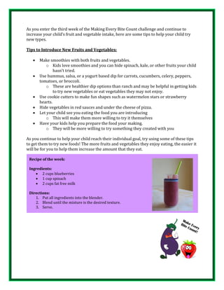 As you enter the third week of the Making Every Bite Count challenge and continue to
increase your child’s fruit and vegetable intake, here are some tips to help your child try
new types.
Tips to Introduce New Fruits and Vegetables:
 Make smoothies with both fruits and vegetables.
o Kids love smoothies and you can hide spinach, kale, or other fruits your child
hasn’t tried.
 Use hummus, salsa, or a yogurt based dip for carrots, cucumbers, celery, peppers,
tomatoes, or broccoli.
o These are healthier dip options than ranch and may be helpful in getting kids
to try new vegetables or eat vegetables they may not enjoy.
 Use cookie cutters to make fun shapes such as watermelon stars or strawberry
hearts.
 Hide vegetables in red sauces and under the cheese of pizza.
 Let your child see you eating the food you are introducing
o This will make them more willing to try it themselves
 Have your kids help you prepare the food your making.
o They will be more willing to try something they created with you
As you continue to help your child reach their individual goal, try using some of these tips
to get them to try new foods! The more fruits and vegetables they enjoy eating, the easier it
will be for you to help them increase the amount that they eat.
Recipe of the week:
Ingredients:
 2 cups blueberries
 1 cup spinach
 2 cups fat free milk
Directions:
1. Put all ingredients into the blender.
2. Blend until the mixture is the desired texture.
3. Serve.
 