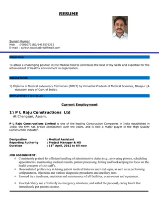 RESUME
Suresh Kumar
Mob :7086073183/9418579212
E-mail : suresh.balolia@rediffmail.com
Objective:
To attain a challenging position in the Medical field to contribute the best of my Skills and expertise for the
achievement of healthy environment in organization.
EDUCATION:
1) Diploma in Medical Laboratory Technician (DMLT) by Himachal Pradesh of Medical Sciences, Bilaspur (A
statutory body of Govt of India).
EMPLOYMENT SUMMARY :
Current Employment
1) P L Raju Constructions Ltd
At Changsari, Assam.
P L Raju Constructions Limited is one of the leading Construction Companies in India established in
1960; the firm has grown consistently over the years, and is now a major player in the High Quality
Construction Industry.
Designation : Medical Assistant
Reporting Authority : Project Manager & HO
Duration : 11th
April, 2012 to till now
JOB ASSIGNMENT:
 Consistently praised for efficient handling of administrative duties (e.g., answering phones, scheduling
appointments, maintaining medical records, patient processing, billing and bookkeeping) to focus on the
health concerns of site staff’s.
 Demonstrated proficiency in taking patient medical histories and vital signs, as well as in performing
venipunctures, injections and various diagnostic procedures and ancillary tests.
 Ensured the cleanliness, sanitation and maintenance of all facilities, exam rooms and equipment.
 Reacted calmly and effectively in emergency situations, and added the personal, caring touch that
immediately put patients at ease.
 