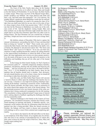 From the Pastor’s Desk January 19, 2014
The Feast of the Holy Family takes place on the Sunday
after Christmas and invites us to reflect on Jesus, Mary and Joseph
as the first family of Christendom. To say the least, the Holy Family
is totally unique. When Jesus was born of the Blessed Virgin Mary,
Isaiah’s prophecy was fulfilled: “the virgin shall be with child, and
bear a son, and shall name him Immanuel.” (Is.7.14) Likewise, the
prophet Micah’s prediction about Bethlehem would also be realized:
“You Bethlehem-Ephrathah, too small to be among the clans of Ju-
dah, from you shall come forth for me one who is to be ruler of Isra-
el; whose origin is from of old, from ancient times.” (Mi 5. 8-9) The
star that led the Wisemen to Bethlehem was totally out of the ordi-
nary events of life. And the shepherds visiting Joseph, Mary and
their newborn son on that first Christmas night amidst the choirs of
angels had to set that first Christmas apart from any other event in
human history. The first Christmas was not a normal day in history
and Mary, Joseph and Jesus were not and are not your average fami-
ly.
My bulletin column of December 29th tried to capture the
unusual circumstances surrounding the birth of Jesus and described
them as being not “normal” or “ideal.” These words were used to
contrast the Holy Family with what was described as the idyllic view
of family life depicted in old television shows like “The Ozzie and
Harriet Show” and “Leave It To Beaver.” In no way was there any
intention to imply anything beyond this contrast. By calling attention
to the impoverished circumstances in which the birth of Jesus took
place, the clear implication was to invite us to have greater sensitivi-
ty to the needs of the poor in our own day and to be sensitive to the
difficulties and hardships that are all too often part of the human
condition.
In the Liturgy for Holy Family Sunday, St. Paul’s Epistle to
the Colossians spoke of “…heartfelt compassion, kindness, humility,
gentleness, and patience, bearing with one another and forgiving one
another … and over all these put on love that is the bond of perfec-
tion.” (Col. 3. 12-14) Modeled by the Holy Family, these are the
qualities that all families should seek to emulate. And, obviously,
not only should families strive to live these virtues, but we should all
be striving to make these the habits of our hearts too!
Later this year, our Holy Father Pope Francis will convene
a Synod in Rome to reflect upon the challenges that families face in
our own day. A Synod is a very high level meeting of bishops repre-
senting all the bishops’ conferences around the world. Traditionally,
when the Synod concludes, the Pope issues a letter or instruction to
the whole church that captures the work of the Synod bishops. This
Synod already promises to be very historic because of the wide con-
sultation that is being conducted in preparation for the fall meeting.
The consultation is being conducted around 9 major areas of interest
and is seeking objective feedback regarding the challenges that fami-
lies face around the world.
“Pastoral Challenges to the Family in the Context of Evan-
gelization,” the consultation document, reiterates the Church’s tradi-
tional teachings on marriage and family. It identifies specific, con-
temporary social realities and asks for information about the kind of
pastoral care that is being provided. When the Synod convenes in
October, the bishops will have much to discuss and, presumably,
will challenge us all to a more Christ centered and evangelizing spir-
ituality.
As we look to the Synod in the fall and reflect on the beau-
ty and simplicity of the Holy Family, let us together pray for all fam-
ilies who strive to be vehicles of unconditional love in which chil-
dren come to know by heart the origin of that love. Jesus, Mary and
Joseph expect nothing less!
God Bless! Msgr. Paul
Calendar
1/19 No Religious Education/No Coffee Hour
Bingo 6 p.m.
1/20 Martin Luther King Day, 9 a.m. Mass
CYO Basketball 6-9 p.m.
1/21 No Religious Education
SCS Basketball 5:30-9 p.m.
Tiger Den 6-8 p.m. Loft
School Advisory Board 7 p.m. Siena Room
RCIA 7-9 p.m. Cafeteria
1/22 St. Vincent de Paul 7-8 p.m.
Boy Scouts 7-8:30 p.m. Cafeteria
CYO Basketball 7:30-9 p.m.
1/23 Legion of Mary 3-4 p.m. Siena Room
Floor Hockey 3-4 p.m.
Children’s Choir 3:30-4:30 p.m. Music Room
SCS Basketball 5:30-9 p.m.
Den 8, 6-8 p.m. Siena Room
Mission Trip Meeting 7-8:30 p.m. Loft
Adult Choir 7:30-9 p.m. Choir Loft
1/24 Musical Rehearsal 2:30-5:30 p.m. Gym
SCS Basketball 6-9 p.m.
1/25 SCS Basketball 9 a.m.
Special Needs Religious Education 9-10:15 a.m.
Knights of Columbus Free Throw Contest
6-8 p.m. Gym
January 19, 2013
Mass Intentions
Saturday, January 18, 2014
4 p.m. Vincenzo DiMunno
Sunday, January 19, 2014
9 a.m. Domenic Quintiliani (1st Anniversary)
11 a.m. Theresa W. Dowling
Monday, January 20, 2014
Martin Luther King Day
Tuesday, January 21, 2014
6:45 a.m. John Shalbey and
Nicole Shalbey Tourigney
5:15 p.m. Angela Grimm (2nd Anniversary)
Wednesday, January 22, 2014
6:45 a.m. Alexander Allan
Thursday, January 23, 2014
6:45 a.m.
5:15 p.m. Harry and Teresa DeNapoli
Friday, January 24, 2014
6:45 a.m. Arlene and Dave Tenney
5:15 p.m. Timothy and Edward O’Toole
Saturday, January 25, 2014
7 a.m. Patricia Connors (1st Anniversary)
4 p.m. Bill Connolly (22nd Anniversary)
Sunday, January 26, 2014
9 a.m. Joseph Slattery (1st Anniversary)
11 a.m.
In Memory
Please remember our beloved de-
ceased, especially Richard Scarry and
Fred Nashawaty who were buried from
our parish this week. May they rest in
peace.
 