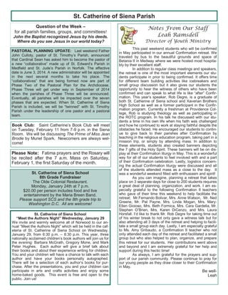 St. Catherine of Siena Parish
Question of the Week –
for all parish families, groups, and committees!
John the Baptist recognized Jesus by his deeds.
Where do you see Jesus in our world today?
Notes From Our Staff
Leah Ramsdell
Director of Youth Ministry
. This past weekend students who will be confirmed
in May participated in our annual Confirmation retreat. We
traveled by bus to the beautiful grounds and space of
Betania II in Medway where we were hosted most hospita-
bly by their excellent staff.
In addition to regular class meetings and speakers,
the retreat is one of the most important elements our stu-
dents participate in prior to being confirmed. It offers time
for different team building activities like icebreakers and
small group discussion but it also gives our students the
opportunity to hear the witness of others who have been
confirmed and can speak to what life is like “after” Confir-
mation. This year’s speaker, Rob Degre, is a graduate of
both St. Catherine of Siena school and Xaverian Brothers
High School as well as a former participant in the Confir-
mation program. Currently a freshman at Providence Col-
lege, Rob is studying theology as well as participating in
the ROTC program. In his talk he discussed with our stu-
dents a time in his own life when his faith was challenged
and how he continued to work at staying faithful despite the
obstacles he faced. He encouraged our students to contin-
ue to give back to their parishes after Confirmation by
teaching in the religious education program, taking part in a
mission trip, or simply by attending mass. In addition to
these elements, students also created banners depicting
the 7 gifts of the Holy Spirit. These banners will be on dis-
play at their Confirmation liturgy in May. This is a wonderful
way for all of our students to feel involved with and a part
of their Confirmation celebration. Lastly, logistics concern-
ing the actual Confirmation liturgy were discussed and all
of the students attended mass as a close to the day. It
was a wonderful weekend filled with enthusiasm and spirit!
As you can imagine, planning a retreat that takes
place on 3 separate days for close to 200 students requires
a great deal of planning, organization, and work. I am es-
pecially grateful to the following Confirmation II teachers
who gave of their time this weekend to help facilitate the
retreat; Mr.Fernando Bolivar, Mrs. Anne Watson, Mr. Ned
Greene, Mr. Pat Payne, Mrs. Linda Mogan, Mrs. Mary-
Ellen Gioioso, Mrs. Beth Formica, Mrs. Cara Gardella, Mr.
Stephen O’Brien, Mrs. Karen DiCenzo, and Mrs. Laura
Horsfall. I’d like to thank Mr. Rob Degre for taking time out
of his winter break to not only gave a witness talk but for
also attending all 3 days of the retreat and helping to facili-
tate a small group each day. Lastly, I am especially grateful
to Ms. Amy Gribaudo, a Confirmation II teacher who not
only attended each day of the retreat and facilitated a small
group but who also helped to plan, organize, and prepare
this retreat for our students. Her contributions went above
and beyond and I am extremely grateful for her help and
support during this hectic time!
As always, I am grateful for the prayers and sup-
port of our parish community. Please continue to pray for
our young people as they draw closer to their Confirmation
in May.
Be well-
Leah
St. Catherine of Siena School
“Meet the Authors Night” Wednesday, January 29
We invite and warmly welcome all of Norwood to our an-
nual “Meet the Authors Night” which will be held in the caf-
eteria of St. Catherine of Siena School on Wednesday,
January 29, from 6:30 p.m. – 8:30 p.m. This year, three
nationally acclaimed children’s book authors will join us for
the evening: Barbara McGrath, Gregory Mone, and Mark
Peter Hughes. Each author will give a brief talk about
their books and about their experience writing for children.
You and your children will have a chance to talk with each
author and have your books personally autographed.
There will be a selection of each author’s books for pur-
chase. After the presentations, you and your children can
participate in arts and crafts activities and enjoy some
home-baked goods. This event is free and open to the
public. Join us!
PASTORAL PLANNING UPDATE: Last weekend Father
John Culloty, pastor of St. Timothy’s Parish, announced
that Cardinal Sean has asked him to become the pastor of
a new “collaborative” made up of St. Edward’s Parish in
Medfield and St. Jude’s Parish in Norfolk. The effective
date is June 3, 2014. A new administrator will be appointed
in the next several months to take his place. The
“collaboratives” that are being formed now are part of
Phase Two of the Pastoral Plan for the Archdiocese.
Phase Three will get under way in September of 2014
when the parishes of Phase Three will be announced.
Eventually, all parishes will be impacted over the seven
phases that are expected. When St. Catherine of Siena
Parish is included, we will be “twinned” with St. Timothy
Parish under the leadership of one pastor and a pastoral
team.
St. Catherine of Siena School
8th Grade Fundraiser
The Olde Colonial Restaurant.
Monday, January 24th at 7 p.m.
$20.00 per person includes food and live
entertainment by the Maria Breen Band.
Please support SCS and the 8th grade trip to
Washington D.C. All are welcome!
Book Club: Saint Catherine’s Book Club will meet
on Tuesday, February 11 from 7-9 p.m. in the Siena
Room. We will be discussing The Prime of Miss Jean
Brodie by Muriel Spark. Newcomers are always wel-
come!
Please Note: Fatima prayers and the Rosary will
be recited after the 7 a.m. Mass on Saturday,
February 1, the first Saturday of the month.
 