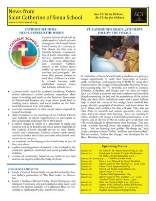 News from
Saint Catherine of Siena School
www.scsnorwood.org
See Christ in Others
Be Christ for Others
CATHOLIC SCHOOLS –
HELP US SPREAD THE WORD!
Catholic Schools Week will be
celebrated in Catholic schools
throughout the United States
from January 26 – January 31.
The theme for this year is
Catholic Schools – Communi-
ties of Faith, Knowledge, and
Service. Currently there are
more than 7,000 elementary
and secondary Catholic
schools in the United States
staffed by more than 154,000
teachers and principals. We
know that parents choose to
send their children to Catho-
lic schools because well-
established research shows
that Catholic schools have:
a proven track record for academic excellence. Catholic
school elementary school students outperform their
peers in reading and math on the National Assessment
of Educational Progress and score above grade level in
reading, math, science, and social studies on the Stan-
ford Achievement Test, 10th edition.
a strong commitment to clear moral values inspired by
Gospel teachings.
daily formation in the teachings of the Catholic Church
and multiple, in-school opportunities to participate in
the sacramental and prayer life of the Church
a school climate in which it is important to study and
excel as well as to practice the social justice teachings of
the Catholic Church through service to one’s family,
school, and community. Catholic schools teach service
and social justice better than any other educational insti-
tution in our country.
an emphasis on developing student leadership as part of
the curriculum.
explicit encouragement of parents to be involved in the
academic, spiritual, emotional, and social growth of their
children.
a sense of community, based on our belief in one God
and on our dignity within the Body of Christ.
CONGRATULATIONS TO:
Grade 3 Student Emma Doyle who performed in the Bos-
ton Ballet’s production of “The Nutcracker” in Decem-
ber.
Grade 7 Students Michael Curley, Fiona Thompson, and
Margaret Timmoney who participated as altar server and
lectors for Boston Catholic TV’s televised Mass on De-
cember 10 celebrated by Rev. Jean Pierre Aubin.
Upcoming Events
January 20 No School – Dr. Martin Luther King, Jr. Day
January 24 Fundraiser for Grade 8 Trip to Washington,
DC Olde Colonial Restaurant 7 p.m.
January 26 - January 31 Catholic Schools Week
January 26 Mass 9 a.m. followed by Family Breakfast
January 26 Open House for New Families 12– 1 p.m. Gym
January 27 Pastor/Priest Appreciation Day
January 28 Parent and Family Appreciation Day
Open House 9 – 10 a.m.
January 29 Teacher/Staff Appreciation Day
January 29 Open House for New Families – 10 – 11 a.m.
Teachers’ Room and 6 – 8 p.m. – gym
January 29 Meet the Authors Night 6:30 – 8:30 p.m.
January 30 Author Visit: Children’s Author Jeff Kinney
(Diary of a Wimpy Kid) – 9 – 10:30 a.m.
January 31 Student Appreciation Day/Spirit Day
ST. CATHERINE’S GRADE 4 STUDENTS
FOLLOW THE VOYAGE
St. Catherine of Siena School Grade 4 students are getting a
unique opportunity to build their knowledge of science,
math, technology, and engineering (STEM) by using their
iPads to follow the voyage of Massachusetts Maritime Acade-
my’s training ship, the T.S. Kennedy, as it travels to Curacao,
Barbados, Colombia, and Miami over the next six weeks.
Each day, Grade 4 students and their teachers read an online
blog documenting the trip and the experiences of the cadets.
They use their iPads, individual maps and a giant hallway
map to chart the course of the voyage, learn nautical lan-
guage, identify geographical locations, and learn about the
ports, cities, and countries the ship will visit. They also use
their iPads to research and answer questions, view video
clips, and write about their learning. Later on, working in
teams, students will design a multimedia presentation, write
reports, and at the end of the six weeks, give a talk that they
will record digitally to demonstrate their learning. This past
week, students learned about the science of pulleys and
force. “We are learning how pulleys lift things up,” said
Grade 4 student Connor Walsh, “and how you measure that.”
The curriculum, “Follow the Voyage,” was developed by the
Mass. Maritime Academy.
 