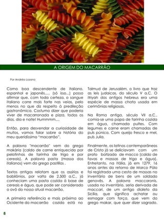 A ORIGEM DO MACARRÃO

     Por Andréa Lozano


    Como boa descendente de italiano,            Talmud de Jerusalém, o livro que traz
    espanhol e japonês..... (só isso...) posso   as leis judaicas, do século V a.C. O
    afirmar que, com toda certeza, o sangue      itriyah dos antigos hebreus era uma
    italiano corre mais forte nas veias, pelo    espécie de massa chata usada em
    menos no que diz respeito à predileção       cerimônias religiosas.
    gastronômica. Costumo dizer que poderia
    viver de macarronada e pizza, todos os       Na Roma antiga, século VII a.C.,
    dias, dia e noite! Hummmm....                comia-se uma papa de farinha cozida
                                                 em água, chamada pultes. Com
    Então, para desvendar a curiosidade de       legumes e carne eram chamadas de
    muitos, vamos falar sobre a história do      puls púnica. Com queijo fresco e mel,
    meu queridíssimo “macarrão”.                 puls Julia.

    A palavra "macarrão" vem do grego            Finalmente, os latinos contemporâneos
    makària (caldo de carne enriquecido por      de Cristo já se deliciavam com um
    pelotinhas de farinha de trigo e por         prato batizado de macco (caldo de
    cereais). A palavra pasta (massa dos         favas e massas de trigo e água).
    italianos) vem do grego pastillos .          Entretanto, na Itália, já em 1279, 16
                                                 anos antes do retorno de Marco Pólo
    Textos antigos relatam que os assírios e     foi registrada uma cesta de massas no
    babilônios, por volta de 2.500 a.C., já      inventário de bens de um soldado
    conheciam uma pasta cozida à base de         genovês. A palavra maccaronis,
    cereais e água, que pode ser considerado     usada no inventário, seria derivada de
    o avô do nosso atual macarrão.               maccari, de um antigo dialeto da
                                                 Sicília, que significa achatar ou
    A primeira referência e mais próxima ao      esmagar com força, que vem do
    Ocidente do macarrão cozido está no          grego makar, que quer dizer sagrado.

8
 