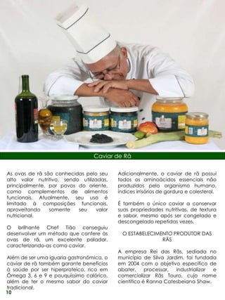 Caviar de Rã

As ovas de rã são conhecidas pelo seu      Adicionalmente, o caviar de rã possui
alto valor nutritivo, sendo utilizadas,    todos os aminoácidos essenciais não
principalmente, por povos do oriente,      produzidos pelo organismo humano,
como complementos de alimentos             índices irrisórios de gordura e colesterol.
funcionais. Atualmente, seu uso é
limitado à composições funcionais,         É também o único caviar a conservar
aproveitando    somente    seu     valor   suas propriedades nutritivas, de textura
nutricional.                               e sabor, mesmo após ser congelado e
                                           descongelado repetidas vezes.
O brilhante Chef Tião conseguiu
desenvolver um método que confere às         O ESTABELECIMENTO PRODUTOR DAS
ovas de rã, um excelente paladar,                          RÃS
caracterizando-as como caviar.
                                           A empresa Rei das Rãs, sediada no
Além de ser uma iguaria gastronômica, o    município de Silva Jardim, foi fundada
caviar de rã também garante benefícios     em 2004 com o objetivo específico de
à saúde por ser hiperproteico, rico em     abater,     processar, industrializar e
Ômega 3, 6 e 9 e pouquíssimo calórico,     comercializar Rãs Touro, cujo nome
além de ter o mesmo sabor do caviar        científico é Ranna Catesbeiana Shaw.
tradicional.
10
 
