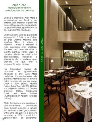 ALEX ATALA
       Merecidamente um
     colecionador de prêmios


     Criativo e irrequieto, Alex Atala é
     reconhecido, no Brasil e no
     exterior, por explorar, a partir de
     bases clássicas e técnicas atuais,
     as possibilidades gastronômicas
     dos ingredientes nacionais.

     Chef e proprietário do premiado
     restaurante D.O.M. - acrônimo

                                             D.O.M. de ALEX ATALA
     de Deo Optimo Maximo, que
     significa "Deus é ótimo e
     máximo" - Atala é também o
     mais premiado chef brasileiro.
     Em seus dez anos de vida, o
     D.O.M. ganhou várias vezes o
     primeiro prêmio de publicações
     especializadas,    nacionais  e
     internacionais, e cativou uma
     clientela   fiel  que    lota o
     restaurante todos os dias.

     Na     incansável       busca     de
     promover         a      gastronomia
     nacional, o chef Alex Atala
     participa frequentemente de
     eventos internacionais e ministra
     aulas ao redor do mundo, como
     Cook It Raw (Itália), Madrid
     Fusión (Espanha), Identitá Golose
     – Congresso Italiano Di Cucina
     D’autore      (Itália),   Melbourne
     Food      and        Wine    Festival
     (Austrália) e Bon Appètit (Estados
     Unidos).

     Atala também é um estudioso e
     constantemente       convidado
     para assinar colunas e artigos
     em revistas sobre gastronomia.
     Entre julho de 2004 e o primeiro
     semestre de 2006, o chef foi o
     apresentador     do programa
12
 