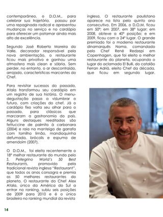 contemporâneo, o D.O.M., para               inglesa. O restaurante paulistano
 celebrar sua trajetória, passou por         aparece na lista pelo quinto ano
 uma repaginada radical e apresentou         consecutivo. Em 2006, o D.O.M. ficou
 mudanças no serviço e no cardápio           em 50ª; em 2007, em 38º lugar; em
 para oferecer um patamar ainda mais         2008, obteve a 40ª posição; e em
 alto de excelência.                         2009, ficou com o 24º lugar. O grande
                                             premiado foi o moderno restaurante
 Segundo José Roberto Moreira do             dinamarquês Noma, comandado
 Valle, decorador responsável pela           pelo     Chef   René    Redzepi    em
 nova ambientação, o restaurante             Copenhagen, que foi eleito o melhor
 ficou mais privativo e ganhou uma           restaurante do planeta, ocupando o
 atmosfera mais clean e sóbria. Sem          lugar do aclamado El Bulli, do catalão
 perder, no entanto, o ar descontraído,      Ferran Adrià, eleito Chef da década,
 arrojado, características marcantes do      que ficou em segundo lugar.
 Chef.

 Para revisitar sucessos do passado,
 Atala transformou seu cardápio em
 um registro de sua história. O menu-
 degustação passa a vislumbrar o
 futuro, com criações do chef. Já o
 cardápio fixo volta seu olhar para o
 passado,     para    clássicos   que
 marcaram a gastronomia do país.
 Alguns destaques reeditados são
 fettuccine de palmito à carbonara
 (2004) e raia na manteiga de garrafa
 com tomilho limão, mandioquinha
 defumada, brócolis e espuma de
 amendoim (2007).

 O D.O.M., foi eleito recentemente o
 18º melhor restaurante do mundo pelo
 S.    Pellegrino    World’s    50    Best
 Restaurants,        promovido       pela
 tradicional revista inglesa “Restaurant”,
 que todos os anos consagra e premia
 os 50 melhores restaurantes do
 planeta. O restaurante do Chef Alex
 Atala, único da América do Sul a
 entrar no ranking, subiu seis posições
 de 2009 para 2010 e é o único
 brasileiro no ranking mundial da revista


14
 