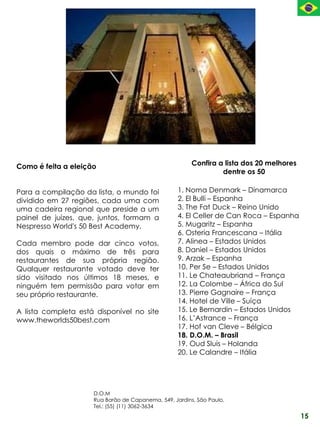 Como é feita a eleição                                  Confira a lista dos 20 melhores
                                                                 dentre os 50

Para a compilação da lista, o mundo foi            1. Noma Denmark – Dinamarca
dividido em 27 regiões, cada uma com               2. El Bulli – Espanha
uma cadeira regional que preside a um              3. The Fat Duck – Reino Unido
painel de juízes, que, juntos, formam a            4. El Celler de Can Roca – Espanha
Nespresso World's 50 Best Academy.                 5. Mugaritz – Espanha
                                                   6. Osteria Francescana – Itália
Cada membro pode dar cinco votos,                  7. Alinea – Estados Unidos
dos quais o máximo de três para                    8. Daniel – Estados Unidos
restaurantes de sua própria região.                9. Arzak – Espanha
Qualquer restaurante votado deve ter               10. Per Se – Estados Unidos
sido visitado nos últimos 18 meses, e              11. Le Chateaubriand – França
ninguém tem permissão para votar em                12. La Colombe – África do Sul
seu próprio restaurante.                           13. Pierre Gagnaire – França
                                                   14. Hotel de Ville – Suíça
A lista completa está disponível no site           15. Le Bernardin – Estados Unidos
www.theworlds50best.com                            16. L’Astrance – França
                                                   17. Hof van Cleve – Bélgica
                                                   18. D.O.M. – Brasil
                                                   19. Oud Sluis – Holanda
                                                   20. Le Calandre – Itália




                     D.O.M
                     Rua Barão de Capanema, 549, Jardins, São Paulo.
                     Tel.: (55) (11) 3062-3634
                                                                                          15
 