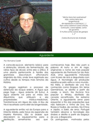 “Minha terra tem palmeiras?
                                                                 Não, minha terra tem
                                                                     engenhocas
                                                             de rapaduras e cachaça (...)
                                                           Tem cana caiana e cana crioula.
                                                            Cana-pitu, cana rajada, cana-
                                                                     do-governo
                                                           E muitas outras canas de garapa
                                                                          (...)”

                                                             Carlos Drumond de Andrade




                                      Aguardente

  Por: Romaine Carelli

 A cana-de-açúcar, elemento básico para            conhecemos hoje. Eles não usam a
 a obtenção, através da fermentação, de            palavra Al kuhu e sim Al raga,
 vários tipos de álcool, entre eles o etílico. É   originando o nome da mais popular
 uma planta pertencente à família das              aguardente da Península Sul da Ásia:
 gramíneas       (Saccharum       officinarum)     Arak. Uma aguardente misturada
 originária da Ásia, onde teve registrado seu      com licores de anis e degustada com
 cultivo desde os tempos mais remotos da           água. A tecnologia de produção
 História.                                         espalha-se pelo velho e novo mundo.
                                                   Na Itália, o destilado de uva fica
 Os gregos registram o processo de                 conhecido como Grappa. Em terras
 obtenção da ácqua ardens. A Água que              Germânicas, se destila a partir da
 pega fogo - água ardente (Al Kuhu). A             cereja, o kirsch. Na Escócia fica
 água ardente vai para as mãos dos                 popular o Whisky, destilado da
 Alquimistas    que   atribuem      a    ela       cevada sacarificada. No extremo
 propriedades             místico-medicinais.      Oriente, a aguardente serve para
 Transforma-se em água da vida. A Eau de           esquentar o frio das populações que
 Vie é receitada como elixir da longevidade.       não fabricam o Vinho de Uva. Na
                                                   Rússia a Vodka, de centeio. Na China
  A aguardente então vai da Europa para o          e Japão, o Sakê, de arroz. Portugal
  Oriente Médio, pela força da expansão do         também absorve a tecnologia dos
  Império Romano. São os árabes que                árabes e destila a partir do bagaço
  descobrem os equipamentos para a                 de uva, a Bagaceira.
  destilação,  semelhantes      aos   que          Os portugueses, motivados pelas
16
 