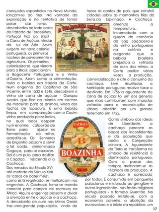 conquistas espanholas no Novo Mundo,        todos os cantos do país, que constrói
lançam-se ao mar. Na vontade da             cidades sobre as montanhas frias da
exploração e na tentativa de tomar          Serra do Espinhaço. A Cachaça
posse      das     terras                                  ameniza                 a
descobertas no lado oeste                                  temperatura.
do Tratado de Tordesilhas,                                 Incomodada com a
Portugal traz ao Brasil                                    queda do comércio
a Cana de Açúcar, vindas                                   da Bag Bagaceira e
do sul da Ásia. Assim                                      do vinho portugueses
surgem na nova colônia                                     na       colônia        e
portuguesa, os primeiros                                   alegando      que       a
núcleos de povoamento e                                    bebida         brasileira
agricultura. Os primeiros                                  prejudica a retirada
colonizadores que vieram                                   do ouro das minas, a
para o Brasil, apreciavam                                  Corte proíbe várias
a Bagaceira Portuguesa e o Vinho                           vezes    a produção,
d'Oporto. Assim como a alimentação,         comercialização e até o consumo da
toda a bebida era trazida da Corte.         cachaça.     Sem      resultados,      a
Num engenho da Capitania de São             Metrópole portuguesa resolve taxar o
Vicente, entre 1532 e 1548, descobrem o     destilado. Em 1756 a aguardente de
vinho de cana de açúcar - Garapa            cana de açúcar foi um dos gêneros
Azeda, que fica ao relento em cochos        que mais contribuíram com impostos
de madeiras para os animais, vinda dos      voltados para a reconstrução de
tachos de rapadura. É uma bebida            Lisboa, abatida por um grande
limpa, em comparação com o Cauim            terremoto em 1755.
vinho produzido pelos índios,
no qual todos cospem                                     Como símbolo dos Ideais
num enorme caldeirão de                                  de      Liberdade,        a
Barro para         ajudar na                             cachaça percorre as
Fermentação       do milho,                              bocas dos inconfidentes
acredita-se. Os Senhores                                 e da população que
de Engenho passam a servir                               apóia    a    Conjuração
o tal caldo, denominado                                  Mineira. A Aguardente
Cagaça, para os escravos.                                da Terra se transforma no
Daí é um pulo para destilar                              símbolo de resistência à
a Cagaça, nascendo aí a                                  dominação portuguesa.
Cachaça.                                                 Com     o    passar     dos
Dos meados do Século XVI                                 tempos melhoram-se as
até metade do Século XVII                                técnicas de produção. A
as "casas de cozer méis",                                cachaça é apreciada
como está registrado, se multiplicam nos   por todos. É consumida em banquetes
engenhos. A Cachaça torna-se moeda         palacianos e misturada ao gengibre e
corrente para compra de escravos na        outros ingredientes, nas festas religiosas
África. Alguns engenhos passam a dividir   portuguesas - o famoso Quentão. No
a atenção entre o açúcar e a cachaça.      século passado instala-se, com a
A descoberta de ouro nas Minas Gerais      economia cafeeira, a abolição da
traz uma grande população, vinda de        escravatura e o início da república, um
                                                                                     17
 