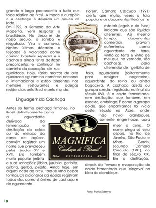 grande e largo preconceito a tudo que             Porém, Câmara Cascudo (1991)
 fosse relativo ao Brasil. A moda é européia       alerta que muitas vezes a fala
 e a cachaça é deixada um pouco de                 popular e os documentos literários e
 lado.
 Em 1922, a Semana da Arte                                       estatais (legais e de fisco)
 Moderna, vem resgatar a                                         indicam que são líquidos
 brasilidade. No decorrer do                                     diferentes.   Ao    mesmo
 nosso século, o samba é                                         tempo,         documentos
 resgatado. Vira o carnaval.                                     comerciais          gravam
 Nestas últimas décadas a                                        eufemismos            como
 feijoada é valorizada como                                      aguardente       da    terra,
 comida brasileira especial e a                                  vinho da terra e vinho de
 cachaça ainda tenta desfazer                                    mel que, na verdade, são
 preconceitos e continuar no                                     cachaças,               para
 caminho da apuração de sua                                      diferenciar de geribita de
 qualidade. Hoje, várias marcas de alta             fora,  aguardente    (solitariamente
 qualidade figuram no comércio nacional            para       designar      bagaceira),
 e internacional e estão presentes nos             aguardente do reino ou ainda
 melhores      restaurantes      e   adegas        bagaceira. A cachaça azeda ou
 residenciais pelo Brasil e pelo mundo.            garapa azeda, registrada no final do
                                                   século XVII, é o caldo fermentado,
                                                   sem destilação, que também, em
       Linguagem da Cachaça
                                                   excesso, embriaga. É como a garapa
                                                   doida, que encontramos no início
 Antes do termo cachaça firmar-se, no
                                                   deste    século no Acre,        onde
 Brasil, definitivamente como
 a            aguardente                                   não     havia    alambiques,
 derivada              da                                  somente engenhocas para
 fermentação            e                                                 moer a cana. O
 destilação do caldo                                                      nome pinga só veio
 ou do melaço da                                                          depois, no Rio de
 cana- de- açúcar,                                                        Janeiro, São Paulo e
 convém registrar um                                                      Minas         Gerais,
 nome que prevaleceu                                                      segundo      Câmara
 pelos séculos XVI e                                                      Cascudo (1991), no
 XVII.    Era     também                                                  final do século XIX.
 muito popular jeribita                                                   Era a destilação,
 e suas variações: jiribita, jurubita, geribita,   depois da fervura e evaporação do
 giribita, geriba, piripita. Ainda hoje, em        caldo fermentado, que "pingava" na
 alguns locais do Brasil, fala-se uma dessas       bica do alambique.
 formas. Os dicionários da época registram
 todas elas como sinônimo de cachaça e
 de aguardente.

                                                    Foto: Paulo Salerno


18
 