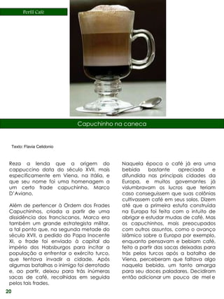 Perfil Café




                               Capuchinho na caneca


     Texto: Flavia Celidonio



 Reza a lenda que a origem do               Naquela época o café já era uma
 cappuccino data do século XVII, mais       bebida     bastante     apreciada    e
 especificamente em Viena, na Itália, e     difundida nas principais cidades da
 que seu nome foi uma homenagem a           Europa, e muitos governantes já
 um certo frade capuchinho, Marco           vislumbravam os lucros que teriam
 D’Aviano.                                  caso conseguissem que suas colônias
                                            cultivassem café em seus solos. Dizem
 Além de pertencer à Ordem dos Frades       até que a primeira estufa construída
 Capuchinhos, criada a partir de uma        na Europa foi feita com o intuito de
 dissidência dos franciscanos, Marco era    abrigar e estudar mudas de café. Mas
 também um grande estrategista militar,     os capuchinhos, mais preocupados
 a tal ponto que, na segunda metade do      com outros assuntos, como o avanço
 século XVII, a pedido do Papa Inocente     islâmico sobre a Europa por exemplo,
 XI, o frade foi enviado à capital do       enquanto pensavam e bebiam café,
 império dos Habsburgos para incitar a      feito a partir das sacas deixadas para
 população a enfrentar o exército turco,    trás pelos turcos após a batalha de
 que tentava invadir a cidade. Após         Viena, perceberam que faltava algo
 algumas batalhas o inimigo foi derrotado   naquela bebida, um tanto amarga
 e, ao partir, deixou para trás inúmeras    para seu doces paladares. Decidiram
 sacas de café, recolhidas em seguida       então adicionar um pouco de mel e
 pelos tais frades.
20
 