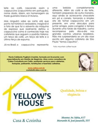 leite ao café, nascendo assim o                    uma       bebida      completamente
cappuccino (capuchinho em português),              diferente. Além do café e do leite,
nome dado, dizem, em homenagem ao                  também preparado de outra maneira,
frade guerreiro Marco D’Aviano.                    aqui ainda se acrescenta chocolate
                                                   em pó e canela, tornando o simples
Mas ninguém sabe ao certo até que                  ato de tomar cappuccino em um
ponto tal história é verdadeira. Inegável é        presente, em uma desculpa para
o fato de que foi o advento da máquina             juntar amigos, para congelar o tempo
de expresso que realmente definiu o                durante uma tarde de trabalho, como
cappuccino como é conhecido hoje nas               recompensa      pelo  dia-a-dia   nos
cafeterias que seguem o padrão italiano:           grandes centros urbanos brasileiros.
um terço de café, um terço de leite e o            Não me surpreenderia se um dia visse
último terço de espuma.                            escrito em alguma cafeteria de São
                                                   Paulo “temos caputino”.
Já no Brasil, o   cappuccino      representa
                                                    Foto: mountain coffee house




    Flavia Celidonio Pogliani é barista, formada em Economia com
  especialização em Gestão de Negócios. Atua como consultora da
   Cafea Consultoria em Cafés, prestando serviços para cafeterias,
        franquias, patisseries, torrefações e fazendas cafeeiras.

                        www.cafea.com.br
                       contato@cafea.com.br




                                                            Qualidade, beleza e
                                                                 elegância




                                                           Moema: Av. Sabia, 617
         Casa & Cozinha                                 Morumbi: R. José Janarelli, 557
 