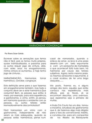 Perfil Harmonização




                               HARMONIZAR, CONGRAÇAR


     Por Álvaro Cezar Galvão


     Escrever sobre as sensações que temos        casal de namorados, quando o
     não é fácil, pois as temos muito próprias,   enlevo do amor, os leva à uma praia
     quase individualizadas, e passá-las para     deserta com um belo espumante
     os outros requer jogo de cintura, aliás,     e com um sanduíche de mortadela,
     com estes anos na enogastronomia,            o que acontece? Está tudo bem, há
     minha cintura só aumentou, e hoje tenho      harmonia por causa dos fatores
     jogo de cinturas...                          subjetivos. Agora nesta mesma praia,
                                                  os mesmos sanduíche e espumante, e
     HARMONIZAÇÃO-        Harmonizar,    tornar   o casal acabou de ter uma briga
     harmônico, conciliar, congraçar.             daquelas.......

     Esta definição serve para o que fazemos      Isto posto, tivemos eu, e alguns
     em enogastronomia também, mas todo o         amigos dos bons, aqueles que estão
     conjunto deve ser e estar harmônico.Que      conosco nas experiências mais
     conjunto? Bem, as pessoas que estão à        difíceis, pois as fáceis, já se
     mesa, por exemplo, para esta experiência,    encontram descritas, uma aventura,
     a gastronomia, o vinho, enfim, já pensou     que esperamos seja a primeira de
     em harmonia quando o ambiente com as         muitas.
     pessoas,    ou   outros   fatores  estão
     irremediavelmente descontrolados?            A linda Cris Couto faz uns dias, tomou
                                                  a iniciativa, estudiosa da gastronomia
     Fácil harmonizar um vinho com a              que é, de fazermos algo mais dirigido
     gastronomia, independente de não             para o fora do convencional, inédito,
     serem as mais adequadas, quando as           e convidou-me, para em companhia
     pessoas estão harmônicas, pense num          do      Ivo Ribeiro do Restaurante
22
 