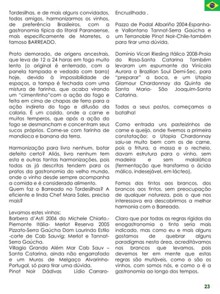 Tordesilhas, e de mais alguns convidados,    Encruzilhada .
todos amigos, harmonizarmos os vinhos,
de preferência Brasileiros, com a            Pazzo de Podal Albariño 2004-Espanha-
gastronomia típica do litoral Paranaense,    e Vallontano Tannat-Serra Gaúcha e
mais especificamente de Morretes, o          um Terranoble Pinot Noir-Chile-também
famoso BARREADO.                             para tirar uma dúvida.

Prato demorado, de origens ancestrais,       Domínio Vicari Riesling Itálico 2008-Praia
que leva de 12 a 24 horas em fogo muito      do Rosa-Santa Catarina Também
lento (o original é enterrado, com a         levaram um espumante da Vinícola
panela tampada e vedada com barro)           Aurora o Brazilian Soul Demi-Sec, para
hoje, devido à impossibilidade de            “preparar” a boca, e um Utopia
espaços, a tampa é fechada com uma           Glamour Chardonnay da Quinta de
mistura de farinha, que acaba virando        Santa Maria- São Joaquim-Santa
um “cimentinho”com a ação do fogo e          Catarina.
feita em cima de chapas de ferro para a
ação indireta do fogo e difusão da           Todos a seus postos, começamos a
caloria. É um cozido, onde a carne e         batalha!
muitos temperos, que após a ação do
fogo se desmancham e concentram seus         Como entrada uns pasteizinhos de
sucos próprios. Come-se com farinha de       carne e queijo, onde tivemos a primeira
mandioca e banana da terra.                  constatação: o Utopia Chardonnay
                                             saiu-se muito bem com os de carne,
Harmonização para livro nenhum, botar        pois a fritura, a massa e o recheio,
defeito certo? Aliás, livro nenhum tem       davam estrutura para o vinho, sem
esta e outras tantas harmonizações, pois     madeira       e      sem     malolática
todas as já descritas tendem para os         (fermentação que transforma o ácido
pratos da gastronomia do velho mundo,        málico, indesejável, em lácteo).
onde o vinho desde sempre acompanha
a comida e é considerado alimento.           Fomos dos tintos aos brancos, dos
Quem faz o Barreado no Tordesilhas? A        brancos aos tintos, sem preocupação
eficiente e linda Chef Mara Sales, precisa   de qualquer natureza, pois o que nos
mais?                                        interessava era descobrirmos a melhor
                                             harmonia com o Barreado.
Levamos estes vinhos:
Barbera d’Asti 2006 do Michele Chiarlo.-     Claro que por todas as regras rígidas da
Piemonte Itália- Merlot Reserva 2005         enogastronomia o tinto seria mais
Pizzato-Serra Gaúcha Dom Laurindo Estilo     indicado, mas como eu e mais alguns
-corte de Cab Sauvig; Merlot e Tannat-       gostamos     de     quebrar       alguns
Serra Gaúcha.                                paradigmas nesta área, acreditávamos
Villagio Grando Além Mar Cab Sauv –          nos brancos que levamos, pois
Santa Catarina, ainda não engarrafado        devemos ter em mente que estas
e um Muros de Melgaço Alvarinho-             regras são mutáveis, como o são os
Portugal, só para tirar uma dúvida.          vinhos, com somos nós, e como o é a
Pinot Noir Dádivas          Lídio Carraro-   gastronomia ao longo dos tempos.


                                                                                    23
 