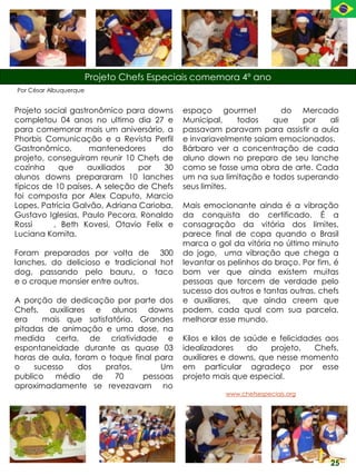 Projeto Chefs Especiais comemora 4º ano
Por César Albuquerque


Projeto social gastronômico para downs      espaço gourmet          do Mercado
completou 04 anos no ultimo dia 27 e        Municipal,    todos   que     por  ali
para comemorar mais um aniversário, a       passavam paravam para assistir a aula
Phorbis Comunicação e a Revista Perfil      e invariavelmente saiam emocionados.
Gastronômico,       mantenedores     do     Bárbaro ver a concentração de cada
projeto, conseguiram reunir 10 Chefs de     aluno down no preparo de seu lanche
cozinha     que    auxiliados   por   30    como se fosse uma obra de arte. Cada
alunos downs prepararam 10 lanches          um na sua limitação e todos superando
típicos de 10 países. A seleção de Chefs    seus limites.
foi composta por Alex Caputo, Marcio
Lopes, Patricia Galvão, Adriana Carioba,    Mais emocionante ainda é a vibração
Gustavo Iglesias, Paulo Pecora, Ronaldo     da conquista do certificado. É a
Rossi     , Beth Kovesi, Otavio Felix e     consagração da vitória dos limites,
Luciana Komita.                             parece final de copa quando o Brasil
                                            marca o gol da vitória no último minuto
Foram preparados por volta de 300           do jogo, uma vibração que chega a
lanches, do delicioso e tradicional hot     levantar os pelinhos do braço. Por fim, é
dog, passando pelo bauru, o taco            bom ver que ainda existem muitas
e o croque monsier entre outros.            pessoas que torcem de verdade pelo
                                            sucesso dos outros e tantas outras, chefs
A porção de dedicação por parte dos         e auxiliares, que ainda creem que
Chefs, auxiliares e alunos downs            podem, cada qual com sua parcela,
era    mais que satisfatória. Grandes       melhorar esse mundo.
pitadas de animação e uma dose, na
medida certa, de criatividade e             Kilos e kilos de saúde e felicidades aos
espontaneidade durante as quase 03          idealizadores     do   projeto,   Chefs,
horas de aula, foram o toque final para     auxiliares e downs, que nesse momento
o    sucesso    dos    pratos.      Um      em particular agradeço por esse
publico   médio     de   70     pessoas     projeto mais que especial.
aproximadamente se revezavam no
                                                       www.chefsespeciais.org




                                                                                  25
 