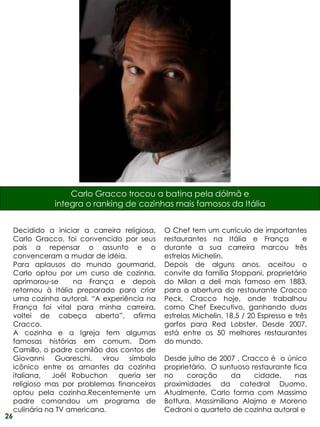 Carlo Gracco trocou a batina pela dólmã e
                integra o ranking de cozinhas mais famosos da Itália


     Decidido a iniciar a carreira religiosa,   O Chef tem um currículo de importantes
     Carlo Gracco, foi convencido por seus      restaurantes na Itália e França            e
     pais a repensar o assunto e o              durante a sua carreira marcou três
     convenceram a mudar de idéia.              estrelas Michelin.
     Para aplausos do mundo gourmand,           Depois de alguns anos, aceitou o
     Carlo optou por um curso de cozinha,       convite da família Stoppani, proprietário
     aprimorou-se     na França e depois        do Milan a deli mais famoso em 1883,
     retornou à Itália preparado para criar     para a abertura do restaurante Cracco
     uma cozinha autoral. “A experiência na     Peck, Cracco hoje, onde trabalhou
     França foi vital para minha carreira,      como Chef Executivo, ganhando duas
     voltei de cabeça aberta”, afirma           estrelas Michelin, 18,5 / 20 Espresso e três
     Cracco.                                    garfos para Red Lobster. Desde 2007,
     A cozinha e a Igreja tem algumas           está entre os 50 melhores restaurantes
     famosas histórias em comum. Dom            do mundo.
     Camillo, o padre comilão dos contos de
     Giovanni Guareschi, virou símbolo          Desde julho de 2007 , Cracco é o único
     icônico entre os amantes da cozinha        proprietário. O suntuoso restaurante fica
     italiana,   Joël Robuchon    queria ser    no     coração     da     cidade,     nas
     religioso mas por problemas financeiros    proximidades da catedral Duomo.
     optou pela cozinha.Recentemente um         Atualmente, Carlo forma com Massimo
     padre comandou um programa de              Bottura, Massimiliano Alajmo e Moreno
     culinária na TV americana.                 Cedroni o quarteto de cozinha autoral e
26
 
