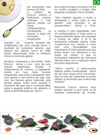 de vanguarda mais        Sua cozinha ocupa uma parte central
                     famoso da Itália.        no conflito moderno e antigo. Não
                     A      cozinha     de    despreza a tradição, mas a atualiza.
                     Cracco, retoma a
                     tradicional   cozinha    “Meu trabalho agrada a muitos e
                     milanesa,    e    não    desagrada a outros, para os que
                     apenas propor um         querem    viver emoções   e   ser
                     toque                    surpreendidos”, afirma  o   Chef.
                     contemporâneo,
                     combinando         os    A cozinha é ultra organizada, com
                     sabores e jogar em       um profissionalismo à toda prova e
                     contrastes.         A    impecavelmente limpa. Mas passado
                     imaginação          e    o acesso ao salão, o ar é de
requinte    da    cozinha, também são         restaurante estrelado mesmo. Carlo
amplificados por uma vinícola única, o        cumprimenta seus clientes à mesa
resultado de cuidadosa seleção, que           com      uma     tranquilidade  que
oferece aos clientes cerca de 2.000           impressiona! O Chef garante que seus
rótulos selecionados entre os melhores        pratos levem sua assinatura e seu
vinhos no mercado global.                     toque de mestre, e que os
                                              funcionários trabalhem em harmonia
Estudioso, interessado e sem limites, Carlo   falando baixo, sem a agitação típica
Cracco, tornou o ovo uma de suas              de outros restaurantes.
marcas        registradas.   Simples      e
indispensável na cozinha, o ingrediente       “Minha cozinha é basicamente
mostra     em       suas   mãos    facetas    italiana, porém modernizada. Gosto
inesperadas, seja como o espaguete, feito     de dar meu toque único aos pratos.
com gemas e sem farinha de trigo, seja        Mas na hora de modernizar um prato
com sua famosa gema marinada, seja            clássico é necessário que a alma seja
servido ralado. Carlo torna possível o        mantida.”
impossível. Ele quer que o comensal reflita
sobre o segredo poético do alimento e         Ristorante Cracco ostenta duas
sobre a desmistificação do “óbvio”.           estrelas Michelin e está entre as 50
                                              melhores restaurantes do mundo.




                                                                                  27
 