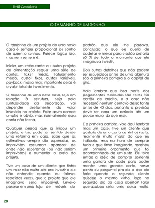 Perfil Consultoria




                           O TAMANHO DE UM SONHO



 O tamanho de um projeto de uma nova          padrão    que     ele me     passava,
 casa é sempre proporcional ao sonho          conclusão: o que ele queria de
 de quem o sonhou. Parece lógico isso,        cadeiras e mesas para o salão custaria
 mas nem sempre é.                            60 % de todo o montante que ele
                                              imaginava investir.
 Iniciar um restaurante ou outro projeto
 de alimentação requer uma série de           Dois outros detalhes que não podem
 contas, ticket médio, faturamento            ser esquecidos antes de uma abertura
 médio, custos fixos, custos variáveis,       são a primeira compra e o capital de
 payback, mas a mais importante delas é       giro.
 o valor total do investimento.
                                              Vale lembrar que boa parte dos
 O tamanho de uma nova casa, seja em          pagamentos recebidos são feitos via
 relação    à    estrutura,   seja   pela     cartão de crédito, e a casa não
 suntuosidade    da     decoração,     vai    receberá nenhum centavo dessa fonte
 depender     diretamente      do    valor    antes de 40 dias, portanto a provisão
 investido no projeto. Falar assim parece     deve ser para um período até um
 simples e obvio, mas normalmente essa        pouco maior do que esse.
 conta não fecha.
                                              E a primeira compra, vale aqui lembrar
 Qualquer pessoa que já iniciou um            mais um caso. Tive um cliente que
 projeto, e isso pode ser sentido desde       gostaria de uma carta de vinhos vasta,
 uma reforma em casa, sabe que as             realmente muito maior do que eu
 estimativas sempre são superadas, os         indicaria, mas na hora de comprar
 imprevistos costumam aparecer de             tudo o que tinha imaginado, recebeu
 onde não esperamos (ou não seriam            um primeiro orçamento que foi
 imprevistos) e aumentar o custo do           acompanhado de um susto. Ele teve
 projeto.                                     então a idéia de comprar somente
                                              uma garrafa de cada para poder
 Tive um caso de um cliente que tinha         manter uma grande carta, nesse
 um valor não muito alto pra investir e ele   ponto eu perguntei pra ele o que ele
 não entendia quando eu falava,               faria quando o segundo cliente
 repetidas vezes, que o projeto que ele       quisesse o mesmo vinho, logo no
 imaginava seria impossível. Levei-o          segundo dia da casa aberta? Falar
 passear em uma loja de móveis do             que acabou seria uma coisa muito



28
 