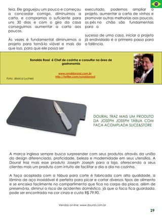 feia. Ele gaguejou um pouco e começou                  executado, podemos ampliar o
 a concordar comigo, diminuímos a                       projeto, aumentar a carta de vinhos e
 carta, e compramos o suficiente para                   promover outras melhorias aos poucos,
 uns 30 dias e com o giro da casa                       os pés no chão são fundamentais
 conseguimos aumentar a carta aos                       para o
 poucos.
                                                        sucesso de uma casa, iniciar o projeto
 Às vezes é fundamental diminuirmos o                   já endividado é o primeiro passo para
 projeto para torná-lo viável e mais do                 a falência.
 que isso, para que ele possa ser


                  Ronaldo Rossi é Chef de cozinha e consultor na área de
                                       gastronomia


                                     www.ronaldorossi.com.br
                                  http://twitter.com/ronaldorossi
Foto: Jéssica Luchesi




                                                               DOURAL TRAZ MAIS UM PRODUTO
                                                               DA JOSEPH JOSEPH TÁBUA COM
                                                               FACA ACOMPLADA SLICE&STORE




  A marca inglesa sempre busca surpreender com seus produtos através da união
  do design diferenciado, praticidade, beleza e modernidade em seus utensílios. A
  Doural traz mais esse produto Joseph Joseph para a loja, oferecendo a seus
  clientes mais um produto com intuito de facilitar o dia a dia na cozinha.

  A faça acoplada com a tábua para corte é fabricada com alta qualidade, a
  lâmina de aço inoxidável é perfeita para picar e cortar diversos tipos de alimento
  e se encaixa facilmente no compartimento que fica no corpo da placa, além de
  preservá-la, diminui o risco de acidentes doméstico, já que a faca fica guardada.
  pode ser encontrada na cor cinza e custa R$ 79,90.


                                    Vendas on-line: www.doural.com.br

                                                                                            29
 