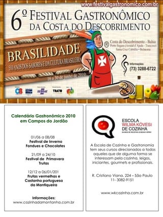 Calendário Gastronômico 2010
    em Campos do Jordão


         01/06 a 08/08
        Festival de Inverno
      Fondues e Chocolates     A Escola de Cozinha e Gastronomia
                               tem seus cursos direcionados a todos
         21/09 a 24/10            aqueles que de alguma forma se
      Festival de Primavera        interessam pela cozinha, leigos,
              Trutas             iniciantes, gourmets e profissionais.

      12/12 a 06/01/201
      Frutas vermelhas e        R. Cristiano Viana, 224 – São Paulo
     Castanha portuguesa                    11- 3082-9151
        da Mantiqueira

                                     www.wkcozinha.com.br
         Informações:
www.cozinhadamontanha.com.br
 