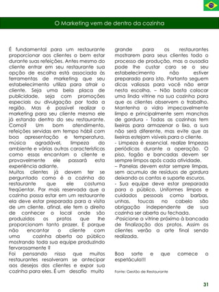 O Marketing vem de dentro da cozinha



É fundamental para um restaurante             grande        para     os     restaurantes
proporcionar aos clientes o bem estar         mostrarem para seus clientes todo o
durante suas refeições. Antes mesmo do        processo de produção, mas a ousadia
cliente entrar em seu restaurante sua         pode lhe custar caro se o seu
opção de escolha está associada às            estabelecimento           não        estiver
ferramentas de marketing que seu              preparado para isto. Portanto seguem
estabelecimento utiliza para atrair o         dicas valiosas para você não errar
cliente. Seja uma bela placa de               nesta escolha. – Não basta colocar
publicidade, seja com promoções               uma linda vitrine na sua cozinha para
especiais ou divulgação por toda a            que os clientes observem o trabalho.
região. Mas é possível realizar o             Mantenha o vidro impecavelmente
marketing para seu cliente mesmo ele          limpo e principalmente sem manchas
já estando dentro do seu restaurante.         de gordura - Todas as cozinhas tem
Como?      Um      bom        atendimento,    lixeiras para armazenar o lixo, a sua
refeições servidas em tempo hábil com         não será diferente, mas evite que as
boa apresentação e temperatura,               lixeiras estejam visíveis para o cliente.
música     agradável,       limpeza      do   - Limpeza é essencial. realize limpezas
ambiente e várias outras características      periódicas durante a operação. O
como essas encantam o cliente e               piso, fogão e bancadas devem ser
provavelmente      ele     passará    esta    sempre limpos após cada atividade.
experiência adiante.                          – Panelas devem estar sempre limpas,
Muitos clientes já devem ter se               sem acumulo de resíduos de gordura
perguntado como é a cozinha do                deixando os cantos e suporte escuros.
restaurante     que       ele     costuma     - Sua equipe deve estar preparada
freqüentar. Por mais reservada que a          para o público. Uniformes limpos e
cozinha possa estar em um restaurante         cuidados pessoais como barbas,
ela deve estar preparada para a visita        unhas,      toucas    no     cabelo     são
de um cliente, afinal, ele tem o direito      obrigação independente de sua
de conhecer o local onde são                  cozinha ser aberta ou fechada.
produzidos     os    pratos      que    lhe   -Posicione a vitrine próximo à bancada
proporcionam tanto prazer. E porque           de finalização dos pratos. Assim os
não     encantar     o     cliente    com     clientes verão a arte final sendo
uma       cozinha aberta ao público           realizada.
mostrando toda sua equipe produzindo
fervorosamente ?
Foi   pensando      nisso     que    muitos   Boa   sorte   e         que    comece     o
restaurantes resolveram se antecipar          espetáculo!!!
aos desejos dos clientes e expor sua
cozinha para eles. É um desafio muito         Fonte: Gestão de Restaurante


                                                                                       31
 