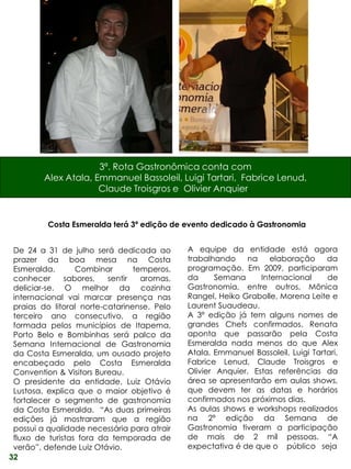 3ª. Rota Gastronômica conta com
         Alex Atala, Emmanuel Bassoleil, Luigi Tartari, Fabrice Lenud,
                      Claude Troisgros e Olivier Anquier.


          Costa Esmeralda terá 3ª edição de evento dedicado à Gastronomia


 De 24 a 31 de julho será dedicada ao        A equipe da entidade está agora
 prazer da boa mesa na Costa                 trabalhando     na    elaboração     da
 Esmeralda.       Combinar       temperos,   programação. Em 2009, participaram
 conhecer      sabores,   sentir   aromas,   da      Semana     Internacional     de
 deliciar-se. O melhor da cozinha            Gastronomia, entre outros, Mônica
 internacional vai marcar presença nas       Rangel, Heiko Grabolle, Morena Leite e
 praias do litoral norte-catarinense. Pelo   Laurent Suaudeau.
 terceiro ano consecutivo, a região          A 3ª edição já tem alguns nomes de
 formada pelos municípios de Itapema,        grandes Chefs confirmados. Renata
 Porto Belo e Bombinhas será palco da        aponta que passarão pela Costa
 Semana Internacional de Gastronomia         Esmeralda nada menos do que Alex
 da Costa Esmeralda, um ousado projeto       Atala, Emmanuel Bassoleil, Luigi Tartari,
 encabeçado pelo Costa Esmeralda             Fabrice Lenud, Claude Troisgros e
 Convention & Visitors Bureau.               Olivier Anquier. Estas referências da
 O presidente da entidade, Luiz Otávio       área se apresentarão em aulas shows,
 Lustosa, explica que o maior objetivo é     que devem ter as datas e horários
 fortalecer o segmento de gastronomia        confirmados nos próximos dias.
 da Costa Esmeralda. “As duas primeiras      As aulas shows e workshops realizados
 edições já mostraram que a região           na 2ª edição da Semana de
 possui a qualidade necessária para atrair   Gastronomia tiveram a participação
 fluxo de turistas fora da temporada de      de mais de 2 mil pessoas. “A
 verão”, defende Luiz Otávio.                expectativa é de que o público seja
32
 