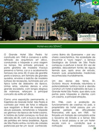 Hotel-escola SENAC


O Grande Hotel São Pedro foi               como Bairro do Querosene – por seu
construído em 1940 e conserva o estilo     cheiro característico. Na ansiedade de
refinado da arquitetura art déco,          encontrar o “ouro negro”, o Serviço
conduzindo o hóspede a uma viagem          Geológico do Estado de São Paulo
no tempo. Na entrada principal, a          começou a perfurar o local. Em vez de
porta giratória de madeira maciça          petróleo, descobriram fontes de águas
preserva a forma, cor e o acabamento       termais que, após anos de estudo,
famosos nos anos 30. O piso de granilite   tiveram suas propriedades medicinais
preto e branco, em formato de grandes      reconhecidas mundialmente.
quadros, envolve o balcão de madeira
lustrosa da recepção, iluminado por um     Um dos donos das terras, Dr.
típico lustre de alabastro da época.       Octávio Moura Andrade, vislumbrou a
Linhas retas, volumes densos e uma         potencialidade turística local e decidiu
grande escadaria, com longos degraus       construir um hotel e balneário de luxo: o
de mármore, reforçam o principal           Grande Hotel São Pedro, que abriu suas
conceito do estilo art déco.               portas para hóspedes e clientes com
                                           um cassino, a principal atração.
Como uma exposição permanente, a
trajetória do Grande Hotel São Pedro é     Em 1946, com a proibição do
contada por meio de fotos e relíquias      funcionamento de cassinos no país, o
que resgatam o Brasil de meados do         proprietário do hotel passou por um
século passado, remetendo o hóspede        grande      período    de    dificuldades
ao glamour da época de hotel-cassino.      financeiras, até que, em 1969,          foi
A história do hotel começou no final da    firmado um tratado de comodato entre
década de 20, com a busca de jazidas       o Governo do Estado e o Senac São
de petróleo em terras brasileiras. Águas   Paulo, o local passou a ser um hotel-
de São Pedro entrou na lista de cidades    escola com a          condição que a
potenciais por ter um local conhecido      instituição       oferecesse        cursos
                                                                                    35
 