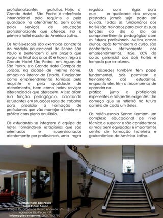 profissionalizantes    gratuitos. Hoje, o      seguida       com         rigor,   para
Grande Hotel São Pedro é referência            que       a qualidade dos serviços
internacional pelo requinte e pela             prestados jamais seja posta em
qualidade no atendimento, bem como             dúvida. Todos os funcionários dos
pelos      serviços     de       educação      hotéis são treinados para aliar as suas
profissionalizante que oferece. Foi o          funções     do     dia    a    dia   ao
primeiro hotel-escola da América Latina.       comprometimento pedagógico com
                                               os futuros profissionais. Muitos desses
Os hotéis-escola são exemplos concretos        alunos, após terminarem o curso, são
do modelo educacional do Senac São             contratados       efetivamente      nos
Paulo e pertencem a um projeto que             empreendimentos. Hoje, 80% do
surgiu no final dos anos 60 e hoje integra o   corpo gerencial dos dois hotéis é
Grande Hotel São Pedro, em Águas de            formado por ex-alunos.
São Pedro, e o Grande Hotel Campos do
Jordão, na cidade de mesmo nome,               Os hóspedes também têm papel
ambos no interior do Estado. Funcionam         fundamental,     pois   permitem     o
como empreendimentos famosos pelo              treinamento       dos     estudantes,
requinte      e    pela    qualidade     de    enquanto eles têm a recompensa de
atendimento, bem como pelos serviços           aprender na
diferenciados que oferecem. A isso aliam       prática,    junto     a   profissionais
sua função pedagógica, colocando               experientes e hóspedes exigentes. Um
estudantes em situações reais de trabalho      começo que se refletirá na futura
para      propiciar    a   formação      de    carreira de cada um deles.
profissionais que vão manejar a teoria e a
prática com pleno equilíbrio.                  Os hotéis-escola Senac formam um
                                               complexo educacional de nível
Os estudantes se integram à equipe do          técnico e superior e são considerados
hotel, tornando-se estagiários que são         os mais bem equipados e importantes
orientados       e        supervisionados      centro de formação hoteleira e
atentamente por profissionais, uma regra       gastronômica da América Latina.




        Grande Hotel São Pedro
           Hotel-Escola Senac
Parque Dr. Otávio de Moura Andrade, s/n
        Águas de São Pedro - SP
 Informações e reservas: 0800 7700 790
 