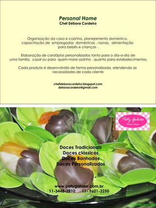 Personal Home
                            Chef Débora Cordeiro



         Organização da casa e cozinha, planejamento doméstico,
       capacitação de empregadas domésticas , noivas, alimentação
                         para bebês e crianças .

       Elaboração de cardápios personalizados tanto para o dia-a-dia de
 uma família, casal ou para quem mora sozinho , quanto para estabelecimentos.

     Cada produto é desenvolvido de forma personalizada, atendendo as
                       necessidades de cada cliente


                         chefdeboracordeiro.blogspot.com
                            deboracordeiro@gmail.com




___________________________________________________________________________




                           Doces Tradicionais
                            Doces clássicos
                            Doces Banhados
                          Doces Personalizados



                         www.patygalvao.com.br
                      11-3448-2810  11- 9601-3250
 