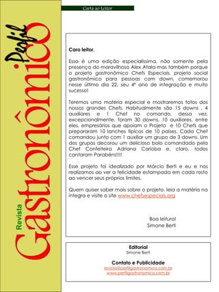 Carta ao Leitor




          Caro leitor,

          Essa é uma edição especialíssima, não somente pela
          presença do maravilhoso Alex Atala mas também porque
          o projeto gastronômico Chefs Especiais, projeto social
          gastronômico para pessoas com down, comemorou
          nesse último dia 22, seu 4º ano de integração e muito
          sucesso!

          Teremos uma matéria especial e mostraremos fotos dos
          nossos grandes Chefs. Habitualmente são 15 downs , 4
          auxiliares e 1 Chef no comando, dessa vez,
          excepcionalmente, foram 30 downs, 10 auxiliares, entre
          eles, empresários que apoiam o Projeto e 10 Chefs que
          prepararam 10 lanches típicos de 10 países. Cada Chef
          comandou junto com 1 auxiliar um grupo de 3 downs. Um
          dos grupos decorou um delicioso bolo comandado pela
          Chef Confeiteira Adriana Carioba e, claro, todos
          cantaram Parabéns!!!!

          Esse projeto foi idealizado por Márcio Berti e eu e nos
          realizamos ao ver a felicidade estampada em cada rosto
          ao vencer seus próprios limites.

          Quem quiser saber mais sobre o projeto, leia a matéria na
          íntegra e visite o site www.chefsespeciais.org
Revista




                                               Boa leitura!
                                              Simone Berti



                                      Editorial
                                    Simone Berti

                              Contato e Publicidade
                          revista@perfilgastronomico.com.br
                           www.perfilgastronomico.com.br
 