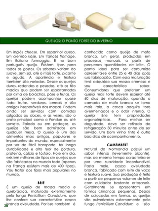 QUEIJOS: O PONTO FORTE DO INVERNO


 Em inglês cheese. Em espanhol queso.        conhecido como queijo de mofo
 Em alemão käse. Em francês fromage.         branco. Em geral, produzidos em
 Em italiano formaggio. E no bom             processos manuais, a partir de
 português queijo. Existem tipos para        pequenas quantidades de leite. O
 todos os gostos. Os sabores variam do       ponto ideal para ser consumido
 suave, sem sal, até o mais forte, picante   apresenta-se entre 25 e 40 dias após
 e agudo. A aparência e textura              sua fabricação. Com essa maturação
 também são variadas. Desde os queijos       terá adquirido sua massa cremosa e
 duros, redondos e pesados, até os tão       seu        característico        sabor.
 macios que podem ser esparramados           Consumidores que preferem um
 por cima de bolachas, pães e frutas. Os     queijo mais forte devem esperar até
 queijos podem acompanhar quase              60 dias de maturação, quando a
 tudo: frutas, verduras, cereais e são       camada de mofo branco se torna
 amigos inseparáveis das massas. Podem       mais rala, a casca adquire tons
 ainda ser servidos com comidas              avermelhados e o odor intenso. O
 salgadas ou doces, e as vezes, são o        queijo    Brie   tem      propriedades
 prato principal como o Fondue ou até        organolépticas.     Para melhor ser
 sorvete. Ralado ou em pedaços, os           degustado, deve ser retirado da
 queijos são bem admirados em                refrigeração 30 minutos antes de ser
 qualquer mesa. O queijo é um dos            servido. Um bom vinho tinto é outra
 alimentos mais antigos, populares e         boa dica de acompanhamento.
 importantes do mundo, especialmente
 por ser de fácil transporte, ter longa                   CAMEMBERT
 durabilidade e alto teor de gordura,        Natural da Normandia possui um
 proteína, cálcio e fósforo. Hoje em dia,    sabor intenso (levemente picante),
 existem milhares de tipos de queijos que    mas ao mesmo tempo caracteriza-se
 são fabricados no mundo todo (apenas        por uma suavidade inconfundível.
 na França existem mais de 400 tipos).       Pasta     mole,   casca   aveludada
 Vou tratar dos tipos mais populares no      branca, fabricado com leite de vaca
 mundo.                                      e textura suave. Sua produção é feita
                                             a partir de pequenos volumes de leite
                 BRIE                        com cuidados bastante artesanais.
 É um queijo de massa macia e                Geralmente se apresentam em
 quebradiça, maturado externamente           formas cilíndricas pequenas. Depois
 pelo fungo Penicillium Candidum, que        de colocados em formas, os queijos
 lhe confere sua característica casca        são pulverizados externamente pelo
 branca aveludada. Por isso também é
38                                           fungo Penicillium Candidum e são
 