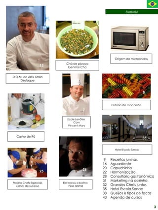Sumário




                                                                                5
                                                    20                              36
                                                4
                                                           Origem do microondas
                            Chá de pipoca
                    12       Genmai Cha


D.O.M. de Alex Atala
     Destaque



                                                                                8


                                                         História do macarrão        4
                                                                          8
                                         7

                             Ecole Lenôtre
                                 Com
                  10         Vincent Mary



  Caviar de Rã
                                                                                35


                                                           Hotel Escola Senac


                                                    9    Receitas juninas
                                                    16   Aguardente 26
                                         26         20   Capuchinho
                    25                              22   Harmonização
                                                    28   Consultoria gastronômica
                                                    31   Marketing na cozinha
Projeto Chefs Especiais   Ele trocou a batina
  4 anos de sucesso            Pela dólmã           32   Grandes Chefs juntos
                                                    35   Hotel Escola Senac
                                                    38   Queijos e tipos de facas
                                                    43   Agenda de cursos

                                                                                         3
 