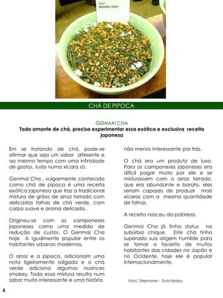 CHÁ DE PIPOCA

                                     GENMAI CHA
        Todo amante de chá, precisa experimentar essa exótica e exclusiva receita
                                       japonesa

    Em se tratando de chá, pode-se               não menos interessante por trás.
    afirmar que seja um sabor diferente e
    ao mesmo tempo com uma infinidade            O chá era um produto de luxo.
    de gostos, tudo numa xícara só.              Para os camponeses japoneses era
                                                 difícil pagar muito por ele e se
    Genmai Cha , vulgarmente conhecido           misturassem com o arroz torrado,
    como chá de pipoca é uma receita             que era abundante e barato, eles
    exótica japonesa que traz a tradicional      seriam capazes de produzir mais
    mistura de grãos de arroz torrado com        xícaras com a mesma quantidade
    delicadas folhas de chá verde, com           de folhas.
    corpo suave e aroma delicado.
                                                 A receita nasceu da pobreza.
    Originou-se com os camponeses
    japoneses como uma medida de                 Genmai Cha já tinha status no
    redução de custos. O Genmai Cha              subúrbio chique. Este chá tinha
    hoje é igualmente popular entre os           superado sua origem humilde para
    habitantes urbanos modernos.                 se tornar o favorito de muitos
                                                 habitantes das cidades no Japão e
    O arroz e a pipoca, adicionam uma            no Ocidente, hoje ele é popular
    nota ligeiramente salgada e o chá            internacionalmente.
    verde adiciona algumas nuances
    smokey. Toda essa mistura resulta num
    sabor muito interessante e uma história        Foto: Stephanie - Dutchbaby

4
 