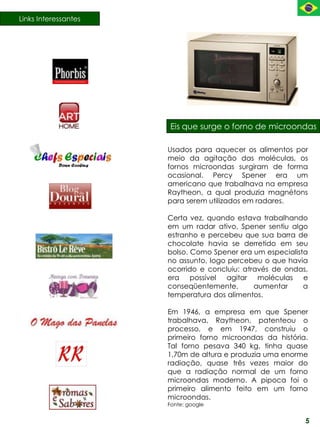 Links Interessantes




                      Eis que surge o forno de microondas

                      Usados para aquecer os alimentos por
                      meio da agitação das moléculas, os
                      fornos microondas surgiram de forma
                      ocasional. Percy Spener era um
                      americano que trabalhava na empresa
                      Raytheon, a qual produzia magnétons
                      para serem utilizados em radares.

                      Certa vez, quando estava trabalhando
                      em um radar ativo, Spener sentiu algo
                      estranho e percebeu que sua barra de
                      chocolate havia se derretido em seu
                      bolso. Como Spener era um especialista
                      no assunto, logo percebeu o que havia
                      ocorrido e concluiu: através de ondas,
                      era possível agitar moléculas e
                      conseqüentemente,       aumentar     a
                      temperatura dos alimentos.

                      Em 1946, a empresa em que Spener
                      trabalhava, Raytheon, patenteou o
                      processo, e em 1947, construiu o
                      primeiro forno microondas da história.
                      Tal forno pesava 340 kg, tinha quase
                      1,70m de altura e produzia uma enorme
                      radiação, quase três vezes maior do
                      que a radiação normal de um forno
                      microondas moderno. A pipoca foi o
                      primeiro alimento feito em um forno
                      microondas.
                      Fonte: google


                                                           5
 