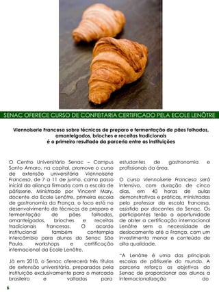 SENAC OFERECE CURSO DE CONFEITARIA CERTIFICADO PELA ECOLE LENÔTRE

    Viennoiserie Francesa sobre técnicas de preparo e fermentação de pães folhados,
                       amanteigados, brioches e receitas tradicionais
                   é o primeiro resultado da parceria entre as instituições



 O Centro Universitário Senac – Campus            estudantes      de    gastronomia   e
 Santo Amaro, na capital, promove o curso         profissionais da área.
 de extensão universitária Viennoiserie
 Francesa, de 7 a 11 de junho, como passo         O curso Viennoiserie Francesa será
 inicial da aliança firmada com a escola de       intensivo, com duração de cinco
 pâtisserie. Ministrado por Vincent Mary,         dias, em 40 horas de aulas
 docente da Ecole Lenôtre, primeira escola        demonstrativas e práticas, ministradas
 de gastronomia da França, o foco está no         pelo professor da escola francesa,
 desenvolvimento de técnicas de preparo e         assistido por docentes do Senac. Os
 fermentação         de     pães     folhados,    participantes terão a oportunidade
 amanteigados,        brioches   e     receitas   de obter a certificação internacional
 tradicionais     francesas.     O      acordo    Lenôtre sem a necessidade de
 institucional       também        contempla      deslocamento até a França, com um
 intercâmbio para alunos do Senac São             investimento menor e conteúdo de
 Paulo,      workshops      e     certificação    alta qualidade.
 internacional da Ecole Lenôtre.
                                                  “A Lenôtre é uma das principais
 Já em 2010, o Senac oferecerá três títulos       escolas de pâtisserie do mundo. A
 de extensão universitária, preparados pela       parceria reforça os objetivos do
 instituição exclusivamente para o mercado        Senac de proporcionar aos alunos a
 brasileiro     e        voltados     para        internacionalização            do
6
 