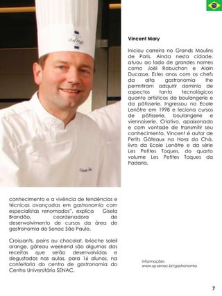 Vincent Mary

                                                Iniciou carreira no Grands Moulins
                                                de Paris. Ainda nesta cidade,
                                                atuou ao lado de grandes nomes
                                                como Joël Robuchon e Alain
                                                Ducasse. Estes anos com os chefs
                                                da      alta      gastronomia     lhe
                                                permitiram adquirir domínio de
                                                aspectos       tanto     tecnológicos
                                                quanto artísticos da boulangerie e
                                                da pâtisserie. Ingressou na Ecole
                                                Lenôtre em 1998 e leciona cursos
                                                de     pâtisserie,   boulangerie    e
                                                viennoiserie. Criativo, apaixonado
                                                e com vontade de transmitir seu
                                                conhecimento, Vincent é autor de
                                                Petits Gâteaux na Hora do Chá,
                                                livro da Ecole Lenôtre e da série
                                                Les Petites Toques, do quarto
                                                volume Les Petites Toques da
                                                Padaria.




conhecimento e a vivência de tendências e
técnicas avançadas em gastronomia com
especialistas renomados”, explica  Gisela
Brandão,          coordenadora        de
desenvolvimento de cursos da área de
gastronomia do Senac São Paulo.

Croissants, pains au chocolat, brioche soleil
orange, gâteau weekend são algumas das
receitas que serão desenvolvidas e
degustadas nas aulas, para 16 alunos, na
                                                      Informações
confeitaria do centro de gastronomia do               www.sp.senac.br/gastronomia
Centro Universitário SENAC.


                                                                                    7
 