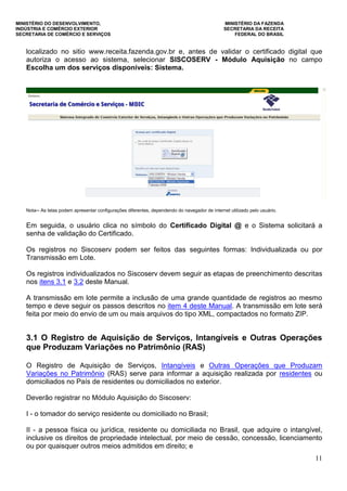 MINISTÉRIO DO DESENVOLVIMENTO, MINISTÉRIO DA FAZENDA
INDÚSTRIA E COMÉRCIO EXTERIOR SECRETARIA DA RECEITA
SECRETARIA DE COMÉRCIO E SERVIÇOS FEDERAL DO BRASIL
11
localizado no sitio www.receita.fazenda.gov.br e, antes de validar o certificado digital que
autoriza o acesso ao sistema, selecionar SISCOSERV - Módulo Aquisição no campo
Escolha um dos serviços disponíveis: Sistema.
Nota─ As telas podem apresentar configurações diferentes, dependendo do navegador de internet utilizado pelo usuário.
Em seguida, o usuário clica no símbolo do Certificado Digital @ e o Sistema solicitará a
senha de validação do Certificado.
Os registros no Siscoserv podem ser feitos das seguintes formas: Individualizada ou por
Transmissão em Lote.
Os registros individualizados no Siscoserv devem seguir as etapas de preenchimento descritas
nos itens 3.1 e 3.2 deste Manual.
A transmissão em lote permite a inclusão de uma grande quantidade de registros ao mesmo
tempo e deve seguir os passos descritos no item 4 deste Manual. A transmissão em lote será
feita por meio do envio de um ou mais arquivos do tipo XML, compactados no formato ZIP.
3.1 O Registro de Aquisição de Serviços, Intangíveis e Outras Operações
que Produzam Variações no Patrimônio (RAS)
O Registro de Aquisição de Serviços, Intangíveis e Outras Operações que Produzam
Variações no Patrimônio (RAS) serve para informar a aquisição realizada por residentes ou
domiciliados no País de residentes ou domiciliados no exterior.
Deverão registrar no Módulo Aquisição do Siscoserv:
I - o tomador do serviço residente ou domiciliado no Brasil;
II - a pessoa física ou jurídica, residente ou domiciliada no Brasil, que adquire o intangível,
inclusive os direitos de propriedade intelectual, por meio de cessão, concessão, licenciamento
ou por quaisquer outros meios admitidos em direito; e
 