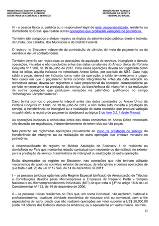 MINISTÉRIO DO DESENVOLVIMENTO, MINISTÉRIO DA FAZENDA
INDÚSTRIA E COMÉRCIO EXTERIOR SECRETARIA DA RECEITA
SECRETARIA DE COMÉRCIO E SERVIÇOS FEDERAL DO BRASIL
12
III - a pessoa física ou jurídica ou o responsável legal do ente despersonalizado, residente ou
domiciliado no Brasil, que realize outras operações que produzam variações no patrimônio.
Também são obrigados a efetuar registro os órgãos da administração pública, direta e indireta,
da União, dos Estados, dos Municípios e do Distrito Federal.
O registro no Siscoserv independe da contratação de câmbio, do meio de pagamento ou da
existência de um contrato formal.
Também deverão ser registradas as operações de aquisição de serviços, intangíveis e demais
operações, iniciadas e não concluídas antes das datas constantes do Anexo Único da Portaria
Conjunta nº 1.908, de 19 de julho de 2012. Para essas operações deverá ser registrada como
data de início, aquela indicada no retrocitado Anexo Único, por capítulo da NBS. Caso haja
saldo a pagar, deverá ser indicado como valor da operação, o saldo remanescente a pagar.
Nos casos em que o pagamento tenha ocorrido integralmente antes da data indicada no
retrocitado anexo, deverá ser registrado o valor proporcional da operação correspondente ao
período remanescente da prestação do serviço, da transferência do intangível e da realização
de outras operações que produzam variações no patrimônio, justificando no campo
“Informações Complementares”.
Caso tenha ocorrido o pagamento integral antes das datas constantes do Anexo Único da
Portaria Conjunta nº 1.908, de 19 de julho de 2012, e não tenha sido iniciada a prestação do
serviço, a transferência do intangível ou a realização de outra operação que produza variação
no patrimônio, o registro de pagamento obedecerá ao tópico 2 do item 3.2.1 deste Manual.
As operações iniciadas e concluídas antes das datas constantes do Anexo Único retrocitado
não deverão ser registradas, independentemente de terem sido ou não pagas.
Não poderão ser registradas operações previamente ao início da prestação de serviço, da
transferência de intangível ou da realização de outra operação que produza variação no
patrimônio.
A responsabilidade do registro no Módulo Aquisição do Siscoserv é do residente ou
domiciliado no País que mantenha relação contratual com residente ou domiciliado no exterior
para a prestação de serviço, transferência de intangível ou realização de outra operação.
Estão dispensadas do registro no Siscoserv, nas operações que não tenham utilizado
mecanismos de apoio ao comércio exterior de serviços, de intangíveis e demais operações de
que trata o art. 26 da Lei nº 12.546, de 14 de dezembro de 2011:
I – as pessoas jurídicas optantes pelo Regime Especial Unificado de Arrecadação de Tributos
e Contribuições devidos pelas Microempresas e Empresas de Pequeno Porte – Simples
Nacional e os Microempreendedores Individuais (MEI) de que trata o §1o
do artigo 18-A da Lei
Complementar no
123, de 14 de dezembro de 2006;
II – as pessoas físicas residentes no País que, em nome individual, não explorem, habitual e
profissionalmente, qualquer atividade econômica de natureza civil ou comercial, com o fim
especulativo de lucro, desde que não realizem operações em valor superior a US$ 20,000.00
(vinte mil dólares dos Estados Unidos da América), ou o equivalente em outra moeda, no mês.
 