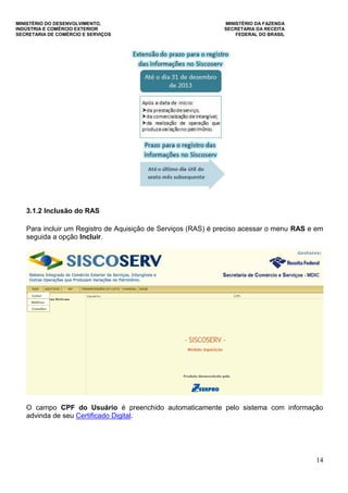 MINISTÉRIO DO DESENVOLVIMENTO, MINISTÉRIO DA FAZENDA
INDÚSTRIA E COMÉRCIO EXTERIOR SECRETARIA DA RECEITA
SECRETARIA DE COMÉRCIO E SERVIÇOS FEDERAL DO BRASIL
14
3.1.2 Inclusão do RAS
Para incluir um Registro de Aquisição de Serviços (RAS) é preciso acessar o menu RAS e em
seguida a opção Incluir.
O campo CPF do Usuário é preenchido automaticamente pelo sistema com informação
advinda de seu Certificado Digital.
 