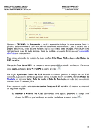 MINISTÉRIO DO DESENVOLVIMENTO, MINISTÉRIO DA FAZENDA
INDÚSTRIA E COMÉRCIO EXTERIOR SECRETARIA DA RECEITA
SECRETARIA DE COMÉRCIO E SERVIÇOS FEDERAL DO BRASIL
15
No campo CPF/CNPJ do Adquirente, o usuário representante legal de outra pessoa, física ou
jurídica, deverá informar o CPF ou CNPJ do adquirente representado. Caso o usuário seja o
próprio adquirente, então deverá marcar a opção que indica essa situação. Para atuar como
representante legal de outra pessoa, física ou jurídica, o usuário deverá possuir procuração
eletrônica do representado.
Para iniciar a inclusão do registro, há duas opções: Criar Novo RAS ou Aproveitar Dados de
RAS Incluído.
Na opção Criar Novo RAS, os campos a serem preenchidos estarão em branco. Para usar
essa opção, selecione Criar Novo RAS e acione o botão
Na opção Aproveitar Dados de RAS Incluído o sistema permite a seleção de um RAS
existente, cujos dados serão recuperados para a inclusão de um novo RAS. Na tela Dados do
Negócio, os campos Valor, Data de Início e Data de Conclusão deverão ser preenchidos
com os dados do novo registro.
Para usar essa opção, selecione Aproveitar Dados de RAS Incluído. O sistema apresentará
as seguintes opções:
a) Informar o Número do RAS: selecionada esta opção, preencha o campo com
número de RAS do qual se deseja aproveitar os dados e acione o botão .
 