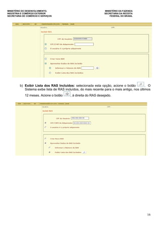 MINISTÉRIO DO DESENVOLVIMENTO, MINISTÉRIO DA FAZENDA
INDÚSTRIA E COMÉRCIO EXTERIOR SECRETARIA DA RECEITA
SECRETARIA DE COMÉRCIO E SERVIÇOS FEDERAL DO BRASIL
16
b) Exibir Lista dos RAS Incluídos: selecionada esta opção, acione o botão . O
Sistema exibe lista de RAS incluídos, do mais recente para o mais antigo, nos últimos
12 meses. Acione o botão , à direita do RAS desejado.
 