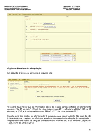 MINISTÉRIO DO DESENVOLVIMENTO, MINISTÉRIO DA FAZENDA
INDÚSTRIA E COMÉRCIO EXTERIOR SECRETARIA DA RECEITA
SECRETARIA DE COMÉRCIO E SERVIÇOS FEDERAL DO BRASIL
17
Opção de Atendimento à Legislação
Em seguida, o Siscoserv apresenta a seguinte tela:
O usuário deve indicar que as informações objeto de registro serão prestadas em atendimento
aos arts. 25 e 26 da Lei no
12.546, de 14 de dezembro de 2011, à Portaria MDIC no
113, de 17
de maio de 2012, e à Instrução Normativa RFB no
1.277, de 28 de junho de 2012.
Escolha uma das opções de atendimento à legislação para seguir adiante. No caso da não
indicação de que o registro será feito em atendimento concomitante à legislação supracitada, o
adquirente estará sujeito às sanções previstas no art. 7º ou no art. 8º da Portaria Conjunta nº
1.908, de 19 de julho de 2012.
 