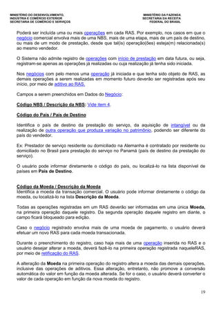 MINISTÉRIO DO DESENVOLVIMENTO, MINISTÉRIO DA FAZENDA
INDÚSTRIA E COMÉRCIO EXTERIOR SECRETARIA DA RECEITA
SECRETARIA DE COMÉRCIO E SERVIÇOS FEDERAL DO BRASIL
19
Poderá ser incluída uma ou mais operações em cada RAS. Por exemplo, nos casos em que o
negócio comercial envolva mais de uma NBS, mais de uma etapa, mais de um país de destino,
ou mais de um modo de prestação, desde que tal(is) operação(ões) esteja(m) relacionada(s)
ao mesmo vendedor.
O Sistema não admite registro de operações com início de prestação em data futura, ou seja,
registram-se apenas as operações já realizadas ou cuja realização já tenha sido iniciada.
Nos negócios com pelo menos uma operação já iniciada e que tenha sido objeto de RAS, as
demais operações a serem realizadas em momento futuro deverão ser registradas após seu
início, por meio de aditivo ao RAS.
Campos a serem preenchidos em Dados do Negócio:
Código NBS / Descrição da NBS: Vide item 4.
Código do País / País de Destino
Identifica o país de destino da prestação do serviço, da aquisição de intangível ou da
realização de outra operação que produza variação no patrimônio, podendo ser diferente do
país do vendedor.
Ex: Prestador de serviço residente ou domiciliado na Alemanha é contratado por residente ou
domiciliado no Brasil para prestação do serviço no Panamá (país de destino da prestação do
serviço).
O usuário pode informar diretamente o código do país, ou localizá-lo na lista disponível de
países em País de Destino.
Código da Moeda / Descrição da Moeda
Identifica a moeda da transação comercial. O usuário pode informar diretamente o código da
moeda, ou localizá-lo na lista Descrição da Moeda.
Todas as operações registradas em um RAS deverão ser informadas em uma única Moeda,
na primeira operação daquele registro. Da segunda operação daquele registro em diante, o
campo ficará bloqueado para edição.
Caso o negócio registrado envolva mais de uma moeda de pagamento, o usuário deverá
efetuar um novo RAS para cada moeda transacionada.
Durante o preenchimento do registro, caso haja mais de uma operação inserida no RAS e o
usuário desejar alterar a moeda, deverá fazê-lo na primeira operação registrada naqueleRAS,
por meio de retificação do RAS.
A alteração da Moeda na primeira operação do registro altera a moeda das demais operações,
inclusive das operações de aditivos. Essa alteração, entretanto, não promove a conversão
automática do valor em função da moeda alterada. Se for o caso, o usuário deverá converter o
valor de cada operação em função da nova moeda do registro.
 