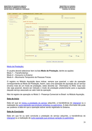MINISTÉRIO DO DESENVOLVIMENTO, MINISTÉRIO DA FAZENDA
INDÚSTRIA E COMÉRCIO EXTERIOR SECRETARIA DA RECEITA
SECRETARIA DE COMÉRCIO E SERVIÇOS FEDERAL DO BRASIL
20
Modo de Prestação:
O usuário deverá selecionar item na lista Modo de Prestação, dentre as opções:
Modo 1 – Transfronteiriço
Modo 2 – Consumo no Exterior
Modo 4 – Movimento Temporário de Pessoas Físicas
O registro no Módulo Aquisição deve indicar, sempre que possível, o valor da operação
correspondente ao Modo de Prestação. Assim, caso uma operação de aquisição de um serviço
envolva mais de um modo de prestação, estes deverão ser informados no RAS. Caso isso
não seja possível, deverá ser indicado o modo de prestação predominante para a aquisição
daquele serviço associado ao valor total da operação.
Não há registro de operação no Modo 3 - Presença Comercial no Brasil no Módulo Aquisição.
Data de Início
Data em que se iniciou a prestação do serviço adquirido, a transferência do intangível ou a
realização de outra operação que produza variações no patrimônio. A data informada não pode
ser posterior à data em que a operação estiver sendo registrada no Sistema.
Data de Conclusão
Data em que foi ou será concluída a prestação do serviço adquirido, a transferência do
intangível ou a realização de outra operação que produza variação no patrimônio.
 