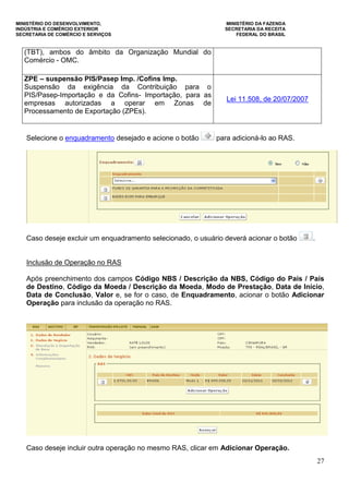 MINISTÉRIO DO DESENVOLVIMENTO, MINISTÉRIO DA FAZENDA
INDÚSTRIA E COMÉRCIO EXTERIOR SECRETARIA DA RECEITA
SECRETARIA DE COMÉRCIO E SERVIÇOS FEDERAL DO BRASIL
27
(TBT), ambos do âmbito da Organização Mundial do
Comércio - OMC.
ZPE – suspensão PIS/Pasep Imp. /Cofins Imp.
Suspensão da exigência da Contribuição para o
PIS/Pasep-Importação e da Cofins- Importação, para as
empresas autorizadas a operar em Zonas de
Processamento de Exportação (ZPEs).
Lei 11.508, de 20/07/2007
Selecione o enquadramento desejado e acione o botão para adicioná-lo ao RAS.
Caso deseje excluir um enquadramento selecionado, o usuário deverá acionar o botão .
Inclusão de Operação no RAS
Após preenchimento dos campos Código NBS / Descrição da NBS, Código do País / País
de Destino, Código da Moeda / Descrição da Moeda, Modo de Prestação, Data de Início,
Data de Conclusão, Valor e, se for o caso, de Enquadramento, acionar o botão Adicionar
Operação para inclusão da operação no RAS.
Caso deseje incluir outra operação no mesmo RAS, clicar em Adicionar Operação.
 