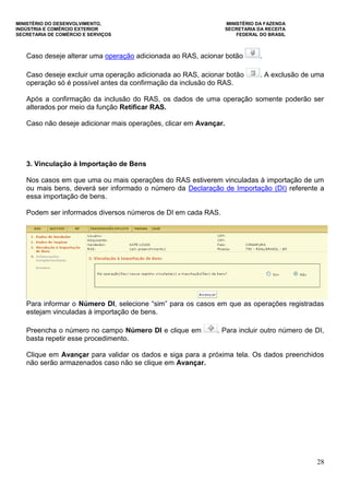 MINISTÉRIO DO DESENVOLVIMENTO, MINISTÉRIO DA FAZENDA
INDÚSTRIA E COMÉRCIO EXTERIOR SECRETARIA DA RECEITA
SECRETARIA DE COMÉRCIO E SERVIÇOS FEDERAL DO BRASIL
28
Caso deseje alterar uma operação adicionada ao RAS, acionar botão .
Caso deseje excluir uma operação adicionada ao RAS, acionar botão . A exclusão de uma
operação só é possível antes da confirmação da inclusão do RAS.
Após a confirmação da inclusão do RAS, os dados de uma operação somente poderão ser
alterados por meio da função Retificar RAS.
Caso não deseje adicionar mais operações, clicar em Avançar.
3. Vinculação à Importação de Bens
Nos casos em que uma ou mais operações do RAS estiverem vinculadas à importação de um
ou mais bens, deverá ser informado o número da Declaração de Importação (DI) referente a
essa importação de bens.
Podem ser informados diversos números de DI em cada RAS.
Para informar o Número DI, selecione “sim” para os casos em que as operações registradas
estejam vinculadas à importação de bens.
Preencha o número no campo Número DI e clique em . Para incluir outro número de DI,
basta repetir esse procedimento.
Clique em Avançar para validar os dados e siga para a próxima tela. Os dados preenchidos
não serão armazenados caso não se clique em Avançar.
 