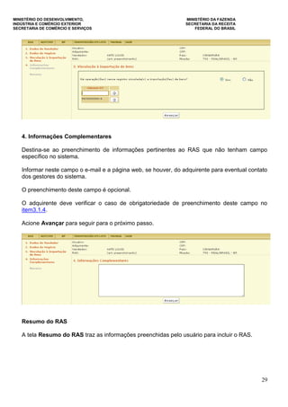 MINISTÉRIO DO DESENVOLVIMENTO, MINISTÉRIO DA FAZENDA
INDÚSTRIA E COMÉRCIO EXTERIOR SECRETARIA DA RECEITA
SECRETARIA DE COMÉRCIO E SERVIÇOS FEDERAL DO BRASIL
29
4. Informações Complementares
Destina-se ao preenchimento de informações pertinentes ao RAS que não tenham campo
específico no sistema.
Informar neste campo o e-mail e a página web, se houver, do adquirente para eventual contato
dos gestores do sistema.
O preenchimento deste campo é opcional.
O adquirente deve verificar o caso de obrigatoriedade de preenchimento deste campo no
item3.1.4.
Acione Avançar para seguir para o próximo passo.
Resumo do RAS
A tela Resumo do RAS traz as informações preenchidas pelo usuário para incluir o RAS.
 