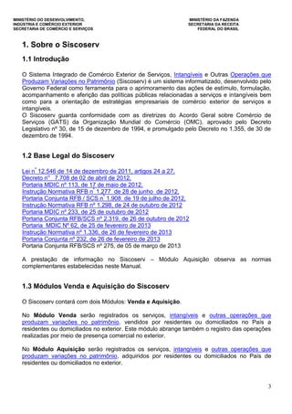 MINISTÉRIO DO DESENVOLVIMENTO, MINISTÉRIO DA FAZENDA
INDÚSTRIA E COMÉRCIO EXTERIOR SECRETARIA DA RECEITA
SECRETARIA DE COMÉRCIO E SERVIÇOS FEDERAL DO BRASIL
3
1. Sobre o Siscoserv
1.1 Introdução
O Sistema Integrado de Comércio Exterior de Serviços, Intangíveis e Outras Operações que
Produzam Variações no Patrimônio (Siscoserv) é um sistema informatizado, desenvolvido pelo
Governo Federal como ferramenta para o aprimoramento das ações de estímulo, formulação,
acompanhamento e aferição das políticas públicas relacionadas a serviços e intangíveis bem
como para a orientação de estratégias empresariais de comércio exterior de serviços e
intangíveis.
O Siscoserv guarda conformidade com as diretrizes do Acordo Geral sobre Comércio de
Serviços (GATS) da Organização Mundial do Comércio (OMC), aprovado pelo Decreto
Legislativo nº 30, de 15 de dezembro de 1994, e promulgado pelo Decreto no 1.355, de 30 de
dezembro de 1994.
1.2 Base Legal do Siscoserv
Lei nº
12.546 de 14 de dezembro de 2011, artigos 24 a 27.
Decreto no
7.708 de 02 de abril de 2012.
Portaria MDIC nº 113, de 17 de maio de 2012.
Instrução Normativa RFB nº
1.277 de 28 de junho de 2012.
Portaria Conjunta RFB / SCS nº
1.908 de 19 de julho de 2012.
Instrução Normativa RFB nº 1.298, de 24 de outubro de 2012
Portaria MDIC nº 233, de 25 de outubro de 2012
Portaria Conjunta RFB/SCS nº 2.319, de 26 de outubro de 2012
Portaria MDIC Nº 62, de 25 de fevereiro de 2013
Instrução Normativa nº 1.336, de 26 de fevereiro de 2013
Portaria Conjunta nº 232, de 26 de fevereiro de 2013
Portaria Conjunta RFB/SCS nº 275, de 05 de março de 2013
A prestação de informação no Siscoserv – Módulo Aquisição observa as normas
complementares estabelecidas neste Manual.
1.3 Módulos Venda e Aquisição do Siscoserv
O Siscoserv contará com dois Módulos: Venda e Aquisição.
No Módulo Venda serão registrados os serviços, intangíveis e outras operações que
produzam variações no patrimônio, vendidos por residentes ou domiciliados no País a
residentes ou domiciliados no exterior. Este módulo abrange também o registro das operações
realizadas por meio de presença comercial no exterior.
No Módulo Aquisição serão registrados os serviços, intangíveis e outras operações que
produzam variações no patrimônio, adquiridos por residentes ou domiciliados no País de
residentes ou domiciliados no exterior.
 