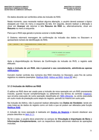 MINISTÉRIO DO DESENVOLVIMENTO, MINISTÉRIO DA FAZENDA
INDÚSTRIA E COMÉRCIO EXTERIOR SECRETARIA DA RECEITA
SECRETARIA DE COMÉRCIO E SERVIÇOS FEDERAL DO BRASIL
31
Os dados deverão ser conferidos antes da inclusão do RAS.
Neste momento, caso necessite realizar alguma alteração, o usuário deverá acessar o tópico
desejado por meio do menu à esquerda da tela. Em seguida, deverá realizar a alteração e
clicar em Avançar até retornar à tela Resumo do RAS ou, alternativamente, clicar em
Resumo no menu à esquerda.
Para que o RAS seja gerado é preciso acionar o botão Incluir.
O Sistema retornará mensagem de confirmação da inclusão dos dados no Siscoserv e
apresentará número de identificação do RAS.
Após a disponibilização do Número de Confirmação da inclusão do RVS, o registro está
efetuado.
Após a inclusão de um RAS, não é possível o seu cancelamento, admitindo-se apenas
retificações.
Convém manter controle dos números dos RAS incluídos no Siscoserv, para fins de outros
registros no sistema (exemplos: Retificar RAS, Aditivo ao RAS, Incluir RP etc.)
3.1.3 Inclusão de Aditivo ao RAS
O aditivo ao RAS deve ser usado para a inclusão de nova operação em um RAS previamente
incluído, quando houver complementação ou aditamento nos termos do contrato (negócio),
que envolva execução de outra operação classificada em NBS diferente, ou ainda executada
em outro modo de prestação,outra etapa do negócio, período ou mesmo em outro país.
Na inclusão de Aditivo, não é possível realizar alterações nos Dados do Vendedor, tendo em
vista tratar-se de dados do registro como um todo e que só podem ser alterados pela função
Retificar RAS.
A inclusão de nova operação é realizada em Dados do Negócio e deverá obedecer aos
prazos descritos no item 3.1.1.
Se for o caso, o usuário deve preencher os campos de Vinculação à Importação de Bens e
Informações Complementares, com os respectivos dados adicionais relativos às operações
incluídas.
 
