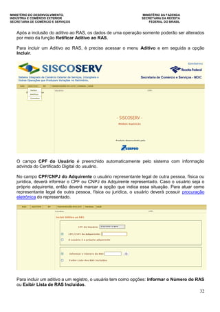 MINISTÉRIO DO DESENVOLVIMENTO, MINISTÉRIO DA FAZENDA
INDÚSTRIA E COMÉRCIO EXTERIOR SECRETARIA DA RECEITA
SECRETARIA DE COMÉRCIO E SERVIÇOS FEDERAL DO BRASIL
32
Após a inclusão do aditivo ao RAS, os dados de uma operação somente poderão ser alterados
por meio da função Retificar Aditivo ao RAS.
Para incluir um Aditivo ao RAS, é preciso acessar o menu Aditivo e em seguida a opção
Incluir.
O campo CPF do Usuário é preenchido automaticamente pelo sistema com informação
advinda do Certificado Digital do usuário.
No campo CPF/CNPJ do Adquirente o usuário representante legal de outra pessoa, física ou
jurídica, deverá informar o CPF ou CNPJ do Adquirente representado. Caso o usuário seja o
próprio adquirente, então deverá marcar a opção que indica essa situação. Para atuar como
representante legal de outra pessoa, física ou jurídica, o usuário deverá possuir procuração
eletrônica do representado.
Para incluir um aditivo a um registro, o usuário tem como opções: Informar o Número do RAS
ou Exibir Lista de RAS Incluídos.
 